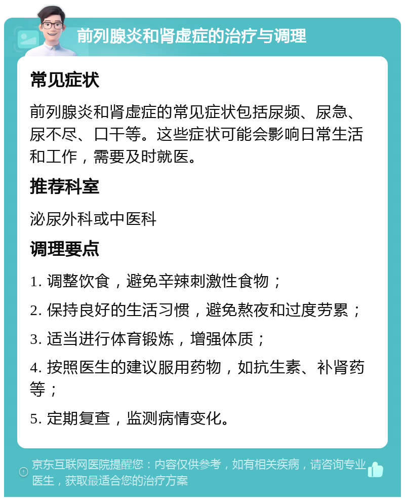 前列腺炎和肾虚症的治疗与调理 常见症状 前列腺炎和肾虚症的常见症状包括尿频、尿急、尿不尽、口干等。这些症状可能会影响日常生活和工作，需要及时就医。 推荐科室 泌尿外科或中医科 调理要点 1. 调整饮食，避免辛辣刺激性食物； 2. 保持良好的生活习惯，避免熬夜和过度劳累； 3. 适当进行体育锻炼，增强体质； 4. 按照医生的建议服用药物，如抗生素、补肾药等； 5. 定期复查，监测病情变化。