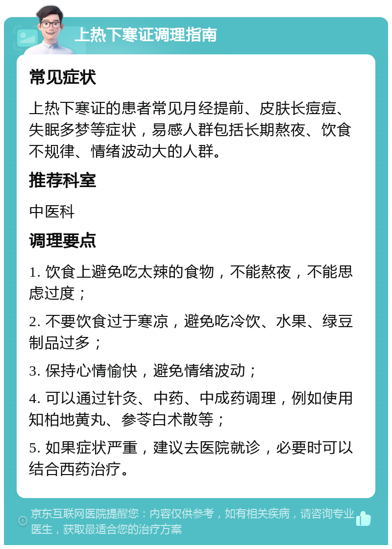 上热下寒证调理指南 常见症状 上热下寒证的患者常见月经提前、皮肤长痘痘、失眠多梦等症状，易感人群包括长期熬夜、饮食不规律、情绪波动大的人群。 推荐科室 中医科 调理要点 1. 饮食上避免吃太辣的食物，不能熬夜，不能思虑过度； 2. 不要饮食过于寒凉，避免吃冷饮、水果、绿豆制品过多； 3. 保持心情愉快，避免情绪波动； 4. 可以通过针灸、中药、中成药调理，例如使用知柏地黄丸、参苓白术散等； 5. 如果症状严重，建议去医院就诊，必要时可以结合西药治疗。