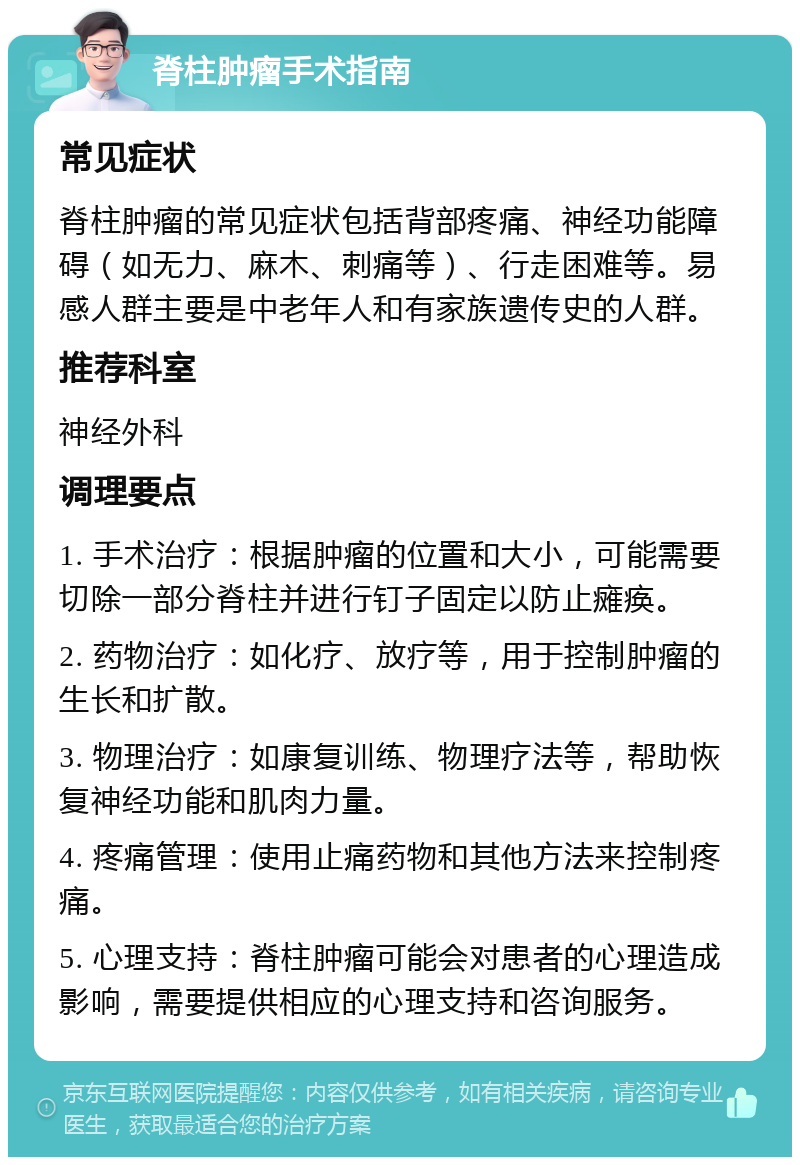 脊柱肿瘤手术指南 常见症状 脊柱肿瘤的常见症状包括背部疼痛、神经功能障碍（如无力、麻木、刺痛等）、行走困难等。易感人群主要是中老年人和有家族遗传史的人群。 推荐科室 神经外科 调理要点 1. 手术治疗：根据肿瘤的位置和大小，可能需要切除一部分脊柱并进行钉子固定以防止瘫痪。 2. 药物治疗：如化疗、放疗等，用于控制肿瘤的生长和扩散。 3. 物理治疗：如康复训练、物理疗法等，帮助恢复神经功能和肌肉力量。 4. 疼痛管理：使用止痛药物和其他方法来控制疼痛。 5. 心理支持：脊柱肿瘤可能会对患者的心理造成影响，需要提供相应的心理支持和咨询服务。