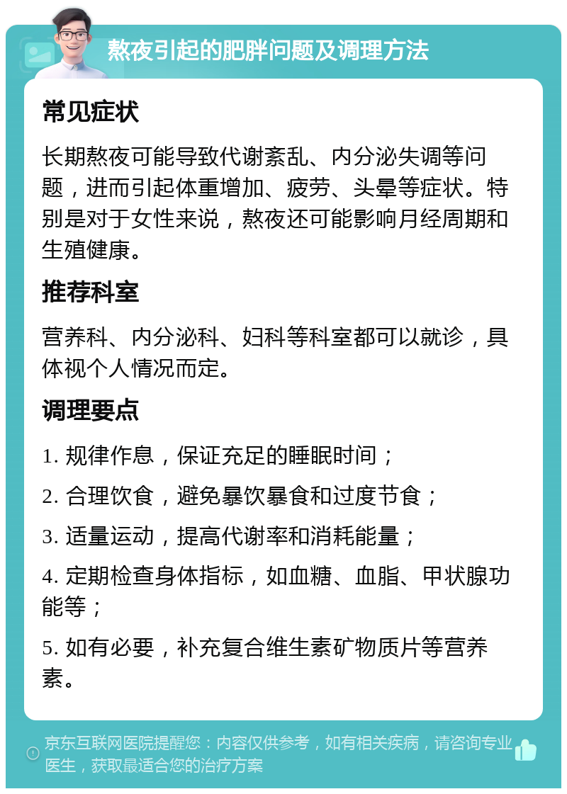 熬夜引起的肥胖问题及调理方法 常见症状 长期熬夜可能导致代谢紊乱、内分泌失调等问题，进而引起体重增加、疲劳、头晕等症状。特别是对于女性来说，熬夜还可能影响月经周期和生殖健康。 推荐科室 营养科、内分泌科、妇科等科室都可以就诊，具体视个人情况而定。 调理要点 1. 规律作息，保证充足的睡眠时间； 2. 合理饮食，避免暴饮暴食和过度节食； 3. 适量运动，提高代谢率和消耗能量； 4. 定期检查身体指标，如血糖、血脂、甲状腺功能等； 5. 如有必要，补充复合维生素矿物质片等营养素。