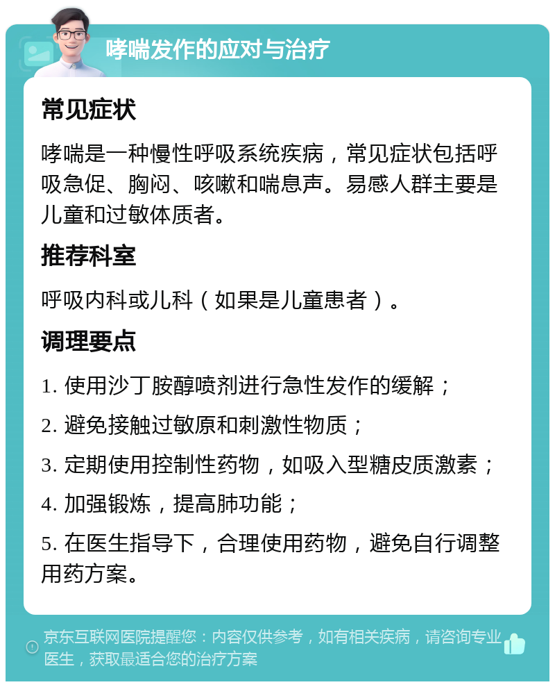 哮喘发作的应对与治疗 常见症状 哮喘是一种慢性呼吸系统疾病，常见症状包括呼吸急促、胸闷、咳嗽和喘息声。易感人群主要是儿童和过敏体质者。 推荐科室 呼吸内科或儿科（如果是儿童患者）。 调理要点 1. 使用沙丁胺醇喷剂进行急性发作的缓解； 2. 避免接触过敏原和刺激性物质； 3. 定期使用控制性药物，如吸入型糖皮质激素； 4. 加强锻炼，提高肺功能； 5. 在医生指导下，合理使用药物，避免自行调整用药方案。