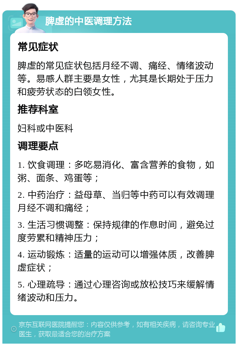 脾虚的中医调理方法 常见症状 脾虚的常见症状包括月经不调、痛经、情绪波动等。易感人群主要是女性，尤其是长期处于压力和疲劳状态的白领女性。 推荐科室 妇科或中医科 调理要点 1. 饮食调理：多吃易消化、富含营养的食物，如粥、面条、鸡蛋等； 2. 中药治疗：益母草、当归等中药可以有效调理月经不调和痛经； 3. 生活习惯调整：保持规律的作息时间，避免过度劳累和精神压力； 4. 运动锻炼：适量的运动可以增强体质，改善脾虚症状； 5. 心理疏导：通过心理咨询或放松技巧来缓解情绪波动和压力。