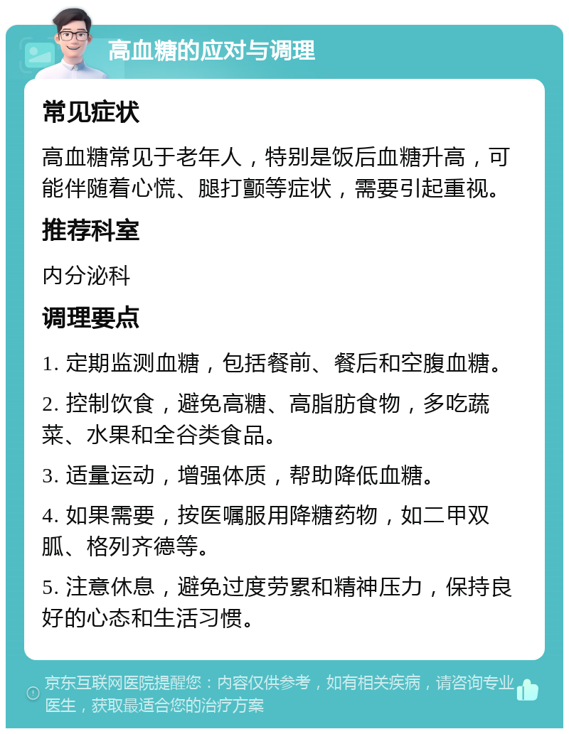 高血糖的应对与调理 常见症状 高血糖常见于老年人，特别是饭后血糖升高，可能伴随着心慌、腿打颤等症状，需要引起重视。 推荐科室 内分泌科 调理要点 1. 定期监测血糖，包括餐前、餐后和空腹血糖。 2. 控制饮食，避免高糖、高脂肪食物，多吃蔬菜、水果和全谷类食品。 3. 适量运动，增强体质，帮助降低血糖。 4. 如果需要，按医嘱服用降糖药物，如二甲双胍、格列齐德等。 5. 注意休息，避免过度劳累和精神压力，保持良好的心态和生活习惯。