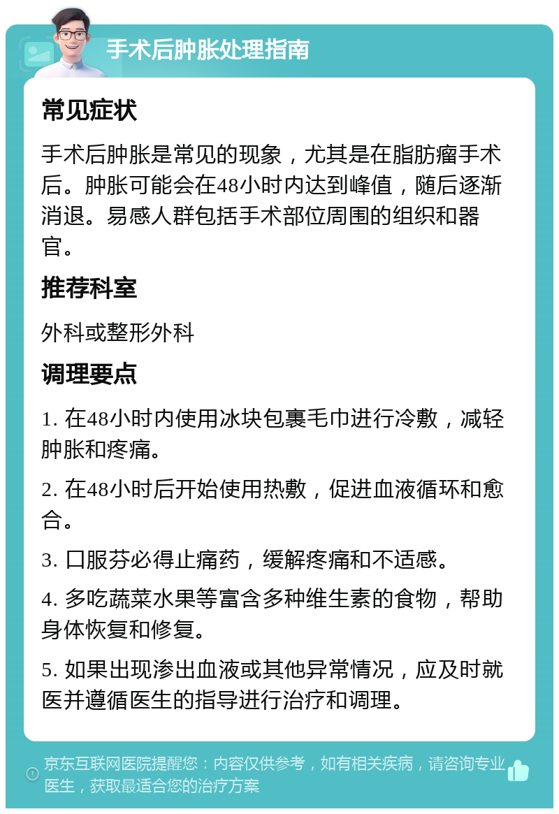 手术后肿胀处理指南 常见症状 手术后肿胀是常见的现象，尤其是在脂肪瘤手术后。肿胀可能会在48小时内达到峰值，随后逐渐消退。易感人群包括手术部位周围的组织和器官。 推荐科室 外科或整形外科 调理要点 1. 在48小时内使用冰块包裹毛巾进行冷敷，减轻肿胀和疼痛。 2. 在48小时后开始使用热敷，促进血液循环和愈合。 3. 口服芬必得止痛药，缓解疼痛和不适感。 4. 多吃蔬菜水果等富含多种维生素的食物，帮助身体恢复和修复。 5. 如果出现渗出血液或其他异常情况，应及时就医并遵循医生的指导进行治疗和调理。