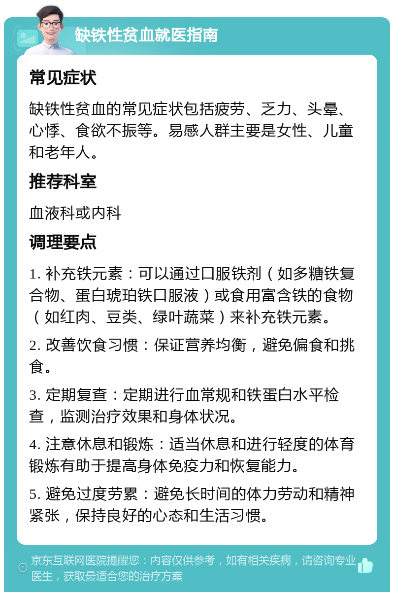 缺铁性贫血就医指南 常见症状 缺铁性贫血的常见症状包括疲劳、乏力、头晕、心悸、食欲不振等。易感人群主要是女性、儿童和老年人。 推荐科室 血液科或内科 调理要点 1. 补充铁元素：可以通过口服铁剂（如多糖铁复合物、蛋白琥珀铁口服液）或食用富含铁的食物（如红肉、豆类、绿叶蔬菜）来补充铁元素。 2. 改善饮食习惯：保证营养均衡，避免偏食和挑食。 3. 定期复查：定期进行血常规和铁蛋白水平检查，监测治疗效果和身体状况。 4. 注意休息和锻炼：适当休息和进行轻度的体育锻炼有助于提高身体免疫力和恢复能力。 5. 避免过度劳累：避免长时间的体力劳动和精神紧张，保持良好的心态和生活习惯。