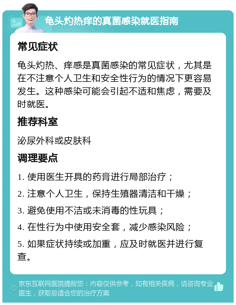 龟头灼热痒的真菌感染就医指南 常见症状 龟头灼热、痒感是真菌感染的常见症状，尤其是在不注意个人卫生和安全性行为的情况下更容易发生。这种感染可能会引起不适和焦虑，需要及时就医。 推荐科室 泌尿外科或皮肤科 调理要点 1. 使用医生开具的药膏进行局部治疗； 2. 注意个人卫生，保持生殖器清洁和干燥； 3. 避免使用不洁或未消毒的性玩具； 4. 在性行为中使用安全套，减少感染风险； 5. 如果症状持续或加重，应及时就医并进行复查。