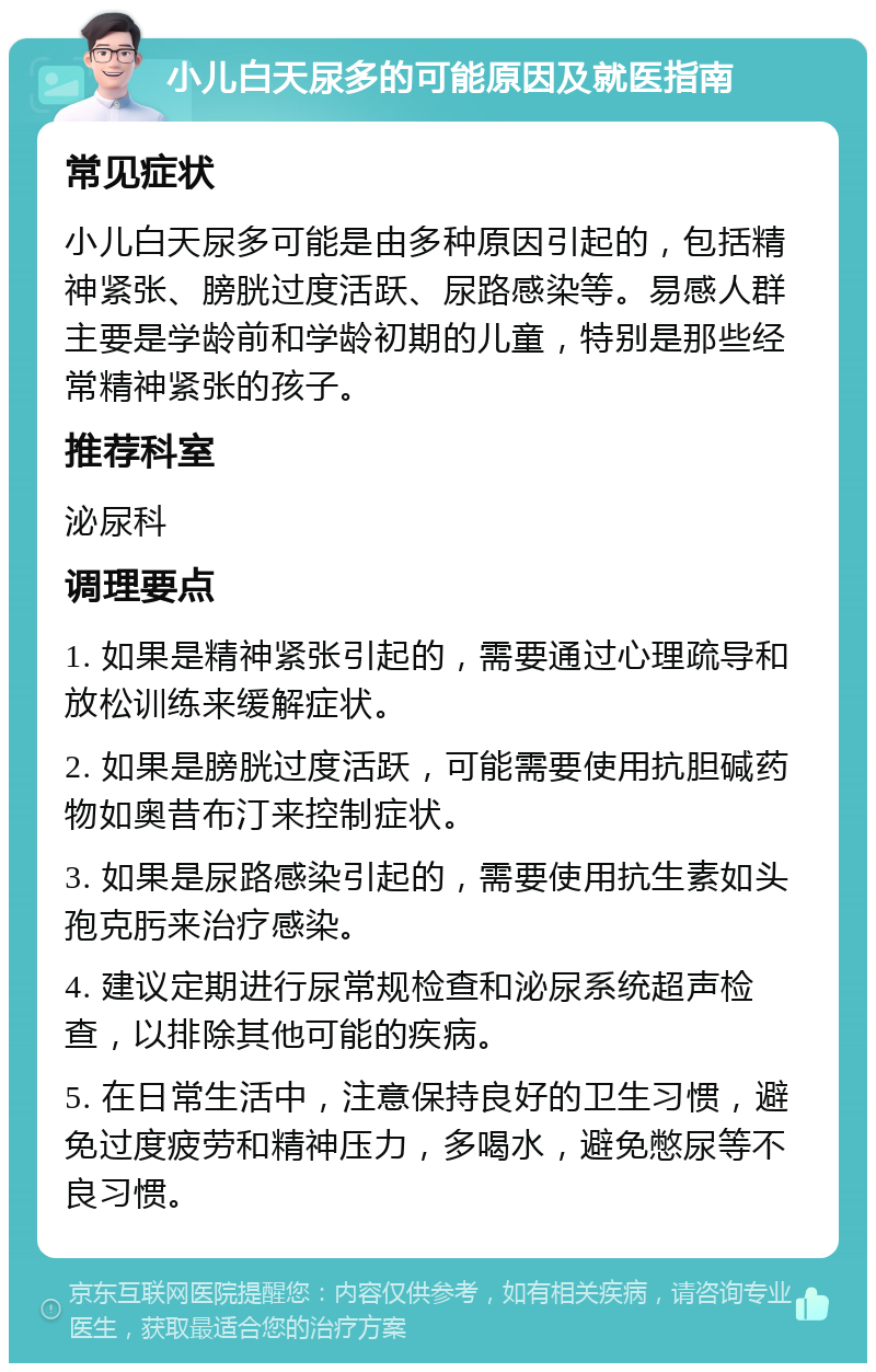 小儿白天尿多的可能原因及就医指南 常见症状 小儿白天尿多可能是由多种原因引起的，包括精神紧张、膀胱过度活跃、尿路感染等。易感人群主要是学龄前和学龄初期的儿童，特别是那些经常精神紧张的孩子。 推荐科室 泌尿科 调理要点 1. 如果是精神紧张引起的，需要通过心理疏导和放松训练来缓解症状。 2. 如果是膀胱过度活跃，可能需要使用抗胆碱药物如奥昔布汀来控制症状。 3. 如果是尿路感染引起的，需要使用抗生素如头孢克肟来治疗感染。 4. 建议定期进行尿常规检查和泌尿系统超声检查，以排除其他可能的疾病。 5. 在日常生活中，注意保持良好的卫生习惯，避免过度疲劳和精神压力，多喝水，避免憋尿等不良习惯。