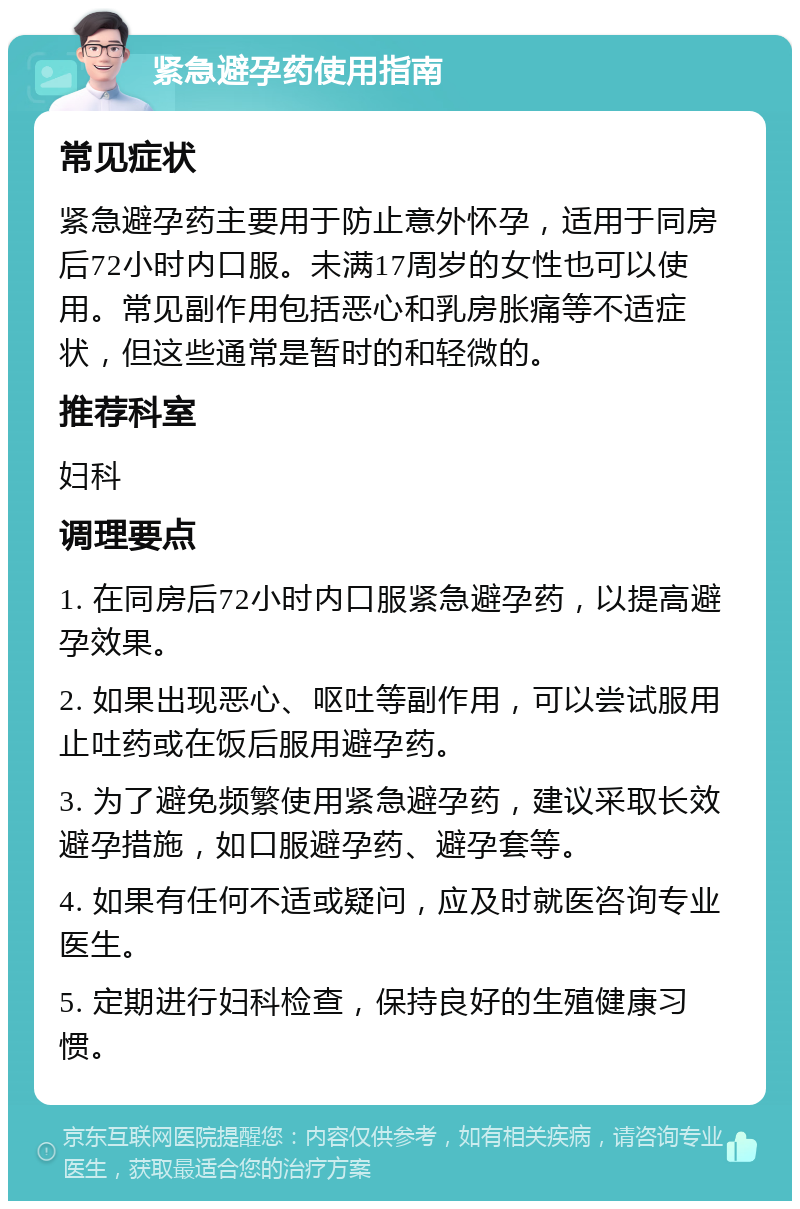 紧急避孕药使用指南 常见症状 紧急避孕药主要用于防止意外怀孕，适用于同房后72小时内口服。未满17周岁的女性也可以使用。常见副作用包括恶心和乳房胀痛等不适症状，但这些通常是暂时的和轻微的。 推荐科室 妇科 调理要点 1. 在同房后72小时内口服紧急避孕药，以提高避孕效果。 2. 如果出现恶心、呕吐等副作用，可以尝试服用止吐药或在饭后服用避孕药。 3. 为了避免频繁使用紧急避孕药，建议采取长效避孕措施，如口服避孕药、避孕套等。 4. 如果有任何不适或疑问，应及时就医咨询专业医生。 5. 定期进行妇科检查，保持良好的生殖健康习惯。