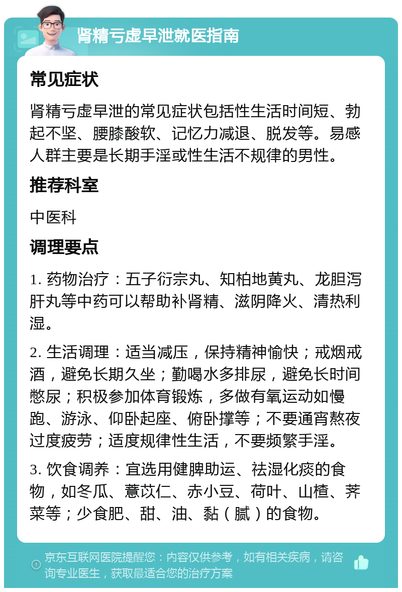 肾精亏虚早泄就医指南 常见症状 肾精亏虚早泄的常见症状包括性生活时间短、勃起不坚、腰膝酸软、记忆力减退、脱发等。易感人群主要是长期手淫或性生活不规律的男性。 推荐科室 中医科 调理要点 1. 药物治疗：五子衍宗丸、知柏地黄丸、龙胆泻肝丸等中药可以帮助补肾精、滋阴降火、清热利湿。 2. 生活调理：适当减压，保持精神愉快；戒烟戒酒，避免长期久坐；勤喝水多排尿，避免长时间憋尿；积极参加体育锻炼，多做有氧运动如慢跑、游泳、仰卧起座、俯卧撑等；不要通宵熬夜过度疲劳；适度规律性生活，不要频繁手淫。 3. 饮食调养：宜选用健脾助运、祛湿化痰的食物，如冬瓜、薏苡仁、赤小豆、荷叶、山楂、荠菜等；少食肥、甜、油、黏（腻）的食物。