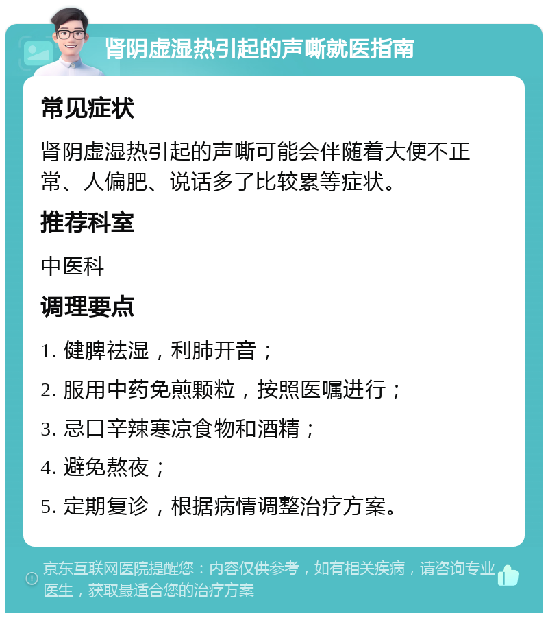 肾阴虚湿热引起的声嘶就医指南 常见症状 肾阴虚湿热引起的声嘶可能会伴随着大便不正常、人偏肥、说话多了比较累等症状。 推荐科室 中医科 调理要点 1. 健脾祛湿，利肺开音； 2. 服用中药免煎颗粒，按照医嘱进行； 3. 忌口辛辣寒凉食物和酒精； 4. 避免熬夜； 5. 定期复诊，根据病情调整治疗方案。