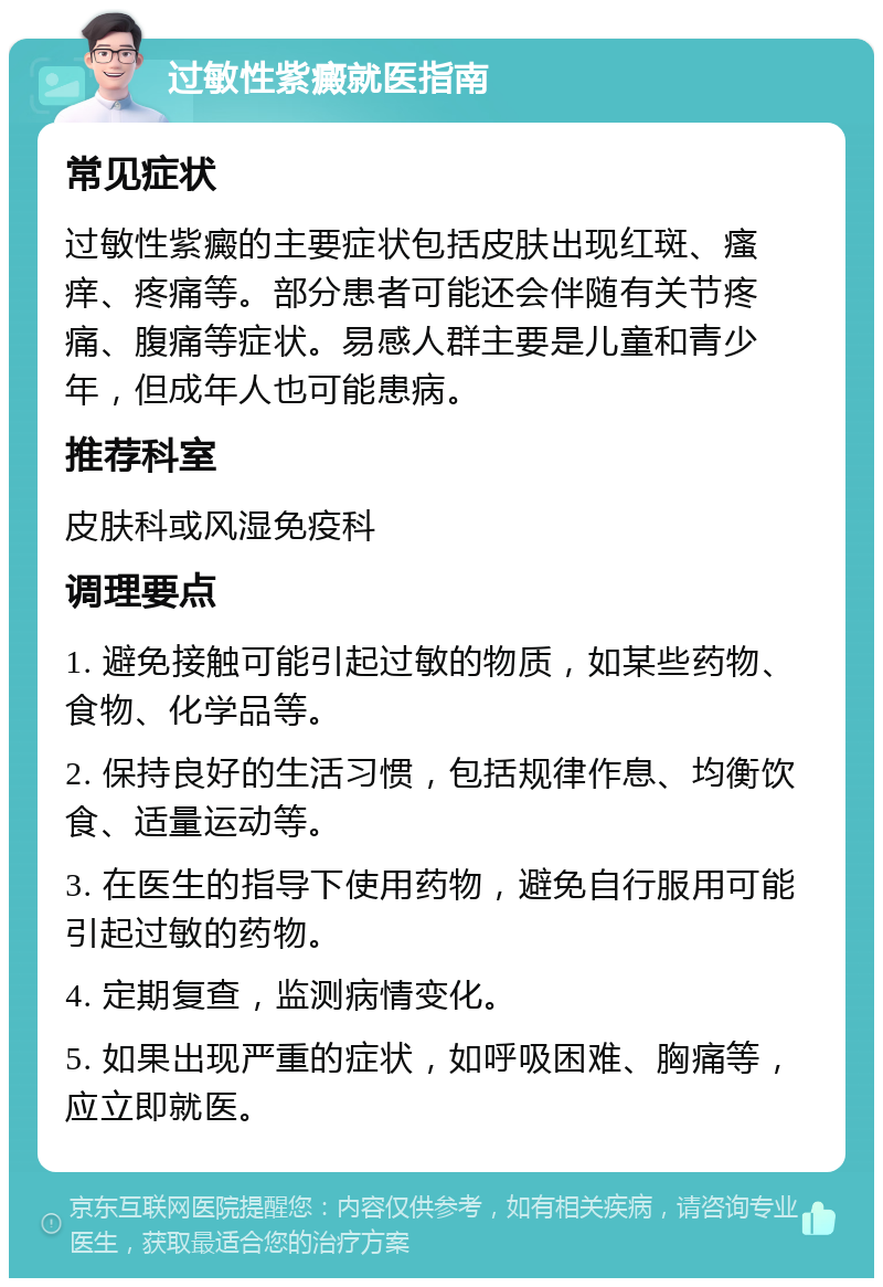 过敏性紫癜就医指南 常见症状 过敏性紫癜的主要症状包括皮肤出现红斑、瘙痒、疼痛等。部分患者可能还会伴随有关节疼痛、腹痛等症状。易感人群主要是儿童和青少年，但成年人也可能患病。 推荐科室 皮肤科或风湿免疫科 调理要点 1. 避免接触可能引起过敏的物质，如某些药物、食物、化学品等。 2. 保持良好的生活习惯，包括规律作息、均衡饮食、适量运动等。 3. 在医生的指导下使用药物，避免自行服用可能引起过敏的药物。 4. 定期复查，监测病情变化。 5. 如果出现严重的症状，如呼吸困难、胸痛等，应立即就医。