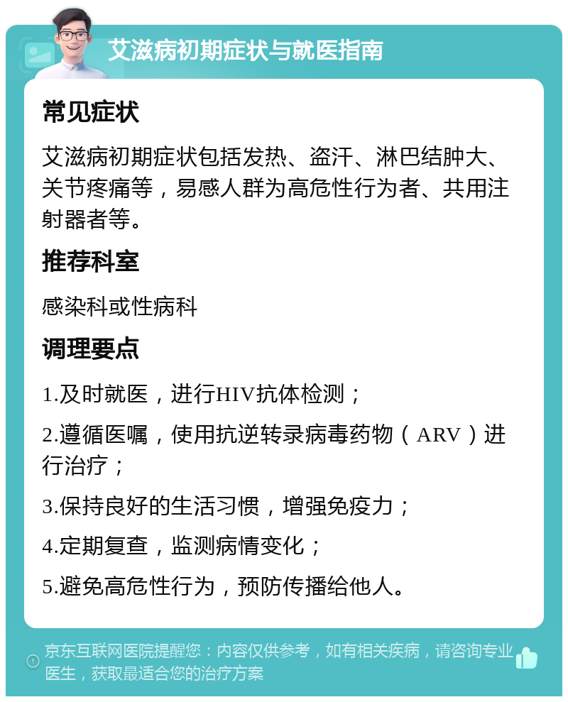 艾滋病初期症状与就医指南 常见症状 艾滋病初期症状包括发热、盗汗、淋巴结肿大、关节疼痛等，易感人群为高危性行为者、共用注射器者等。 推荐科室 感染科或性病科 调理要点 1.及时就医，进行HIV抗体检测； 2.遵循医嘱，使用抗逆转录病毒药物（ARV）进行治疗； 3.保持良好的生活习惯，增强免疫力； 4.定期复查，监测病情变化； 5.避免高危性行为，预防传播给他人。