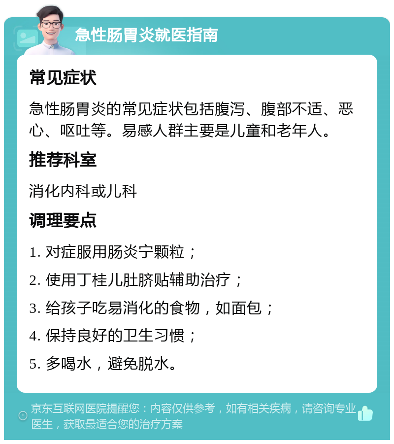 急性肠胃炎就医指南 常见症状 急性肠胃炎的常见症状包括腹泻、腹部不适、恶心、呕吐等。易感人群主要是儿童和老年人。 推荐科室 消化内科或儿科 调理要点 1. 对症服用肠炎宁颗粒； 2. 使用丁桂儿肚脐贴辅助治疗； 3. 给孩子吃易消化的食物，如面包； 4. 保持良好的卫生习惯； 5. 多喝水，避免脱水。