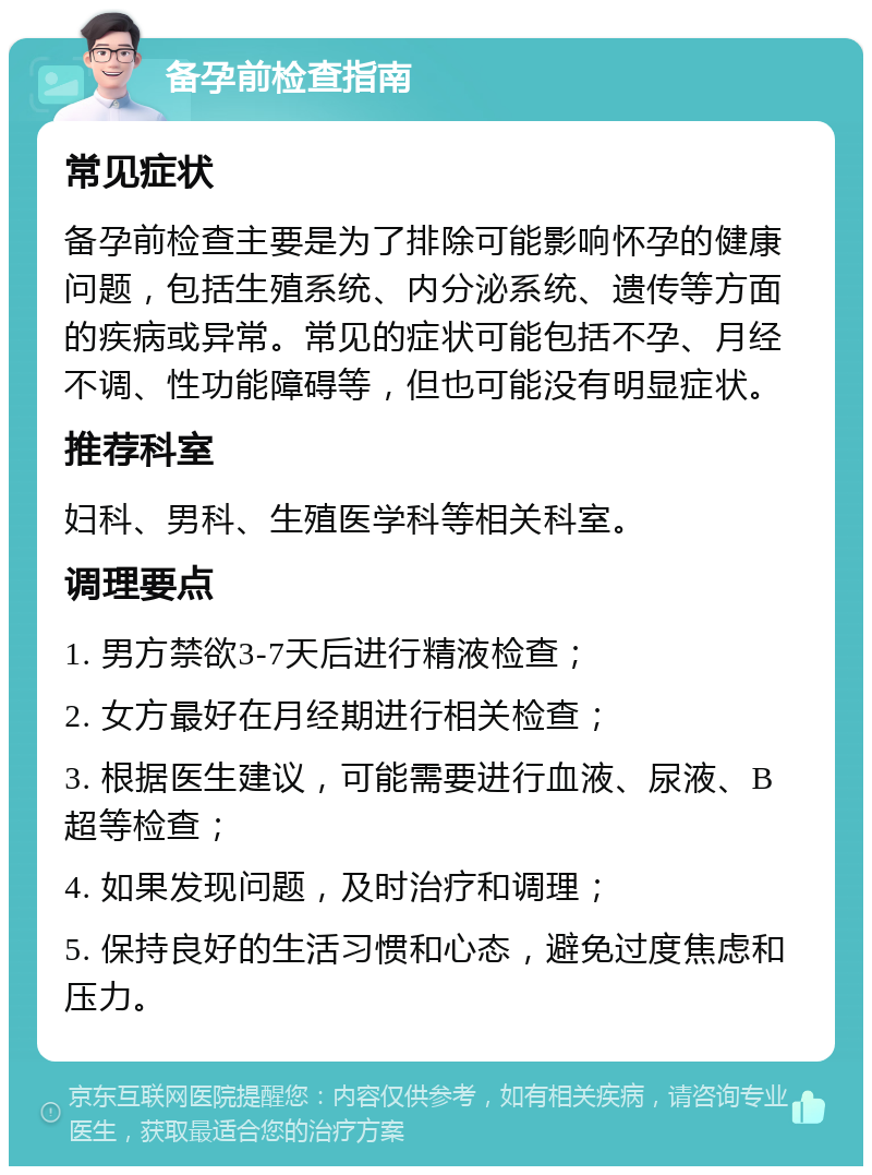 备孕前检查指南 常见症状 备孕前检查主要是为了排除可能影响怀孕的健康问题，包括生殖系统、内分泌系统、遗传等方面的疾病或异常。常见的症状可能包括不孕、月经不调、性功能障碍等，但也可能没有明显症状。 推荐科室 妇科、男科、生殖医学科等相关科室。 调理要点 1. 男方禁欲3-7天后进行精液检查； 2. 女方最好在月经期进行相关检查； 3. 根据医生建议，可能需要进行血液、尿液、B超等检查； 4. 如果发现问题，及时治疗和调理； 5. 保持良好的生活习惯和心态，避免过度焦虑和压力。