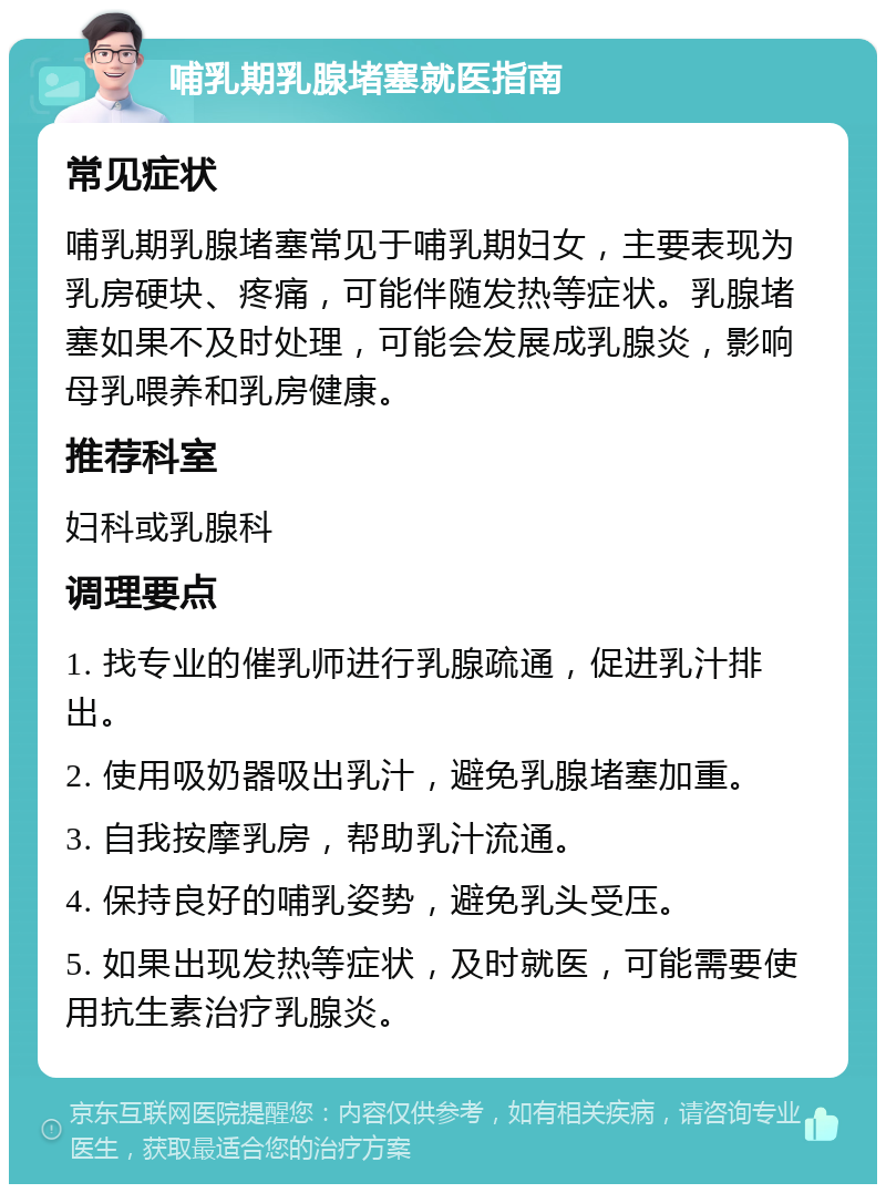 哺乳期乳腺堵塞就医指南 常见症状 哺乳期乳腺堵塞常见于哺乳期妇女，主要表现为乳房硬块、疼痛，可能伴随发热等症状。乳腺堵塞如果不及时处理，可能会发展成乳腺炎，影响母乳喂养和乳房健康。 推荐科室 妇科或乳腺科 调理要点 1. 找专业的催乳师进行乳腺疏通，促进乳汁排出。 2. 使用吸奶器吸出乳汁，避免乳腺堵塞加重。 3. 自我按摩乳房，帮助乳汁流通。 4. 保持良好的哺乳姿势，避免乳头受压。 5. 如果出现发热等症状，及时就医，可能需要使用抗生素治疗乳腺炎。