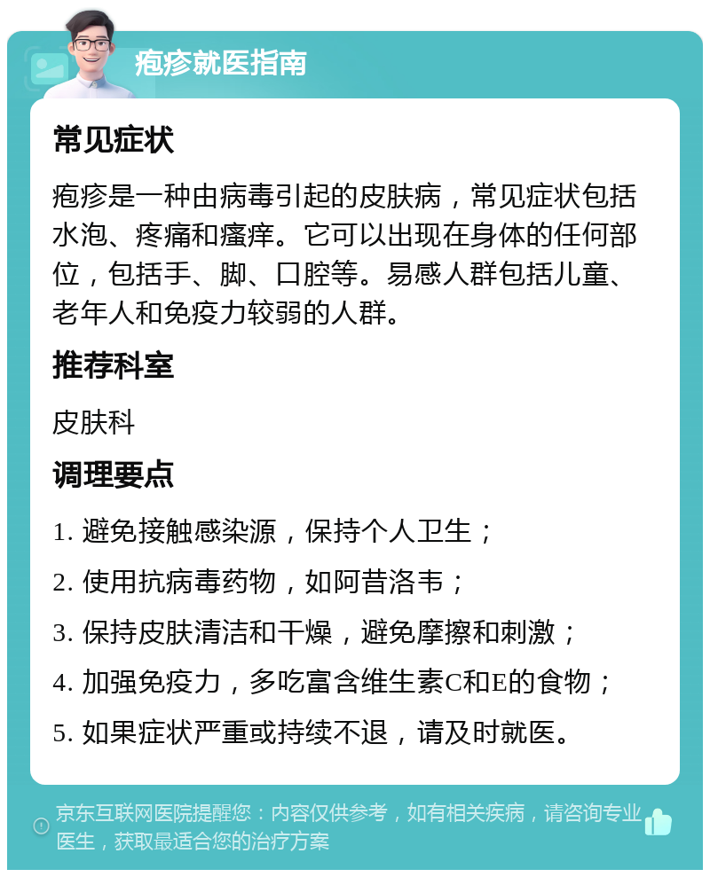 疱疹就医指南 常见症状 疱疹是一种由病毒引起的皮肤病，常见症状包括水泡、疼痛和瘙痒。它可以出现在身体的任何部位，包括手、脚、口腔等。易感人群包括儿童、老年人和免疫力较弱的人群。 推荐科室 皮肤科 调理要点 1. 避免接触感染源，保持个人卫生； 2. 使用抗病毒药物，如阿昔洛韦； 3. 保持皮肤清洁和干燥，避免摩擦和刺激； 4. 加强免疫力，多吃富含维生素C和E的食物； 5. 如果症状严重或持续不退，请及时就医。