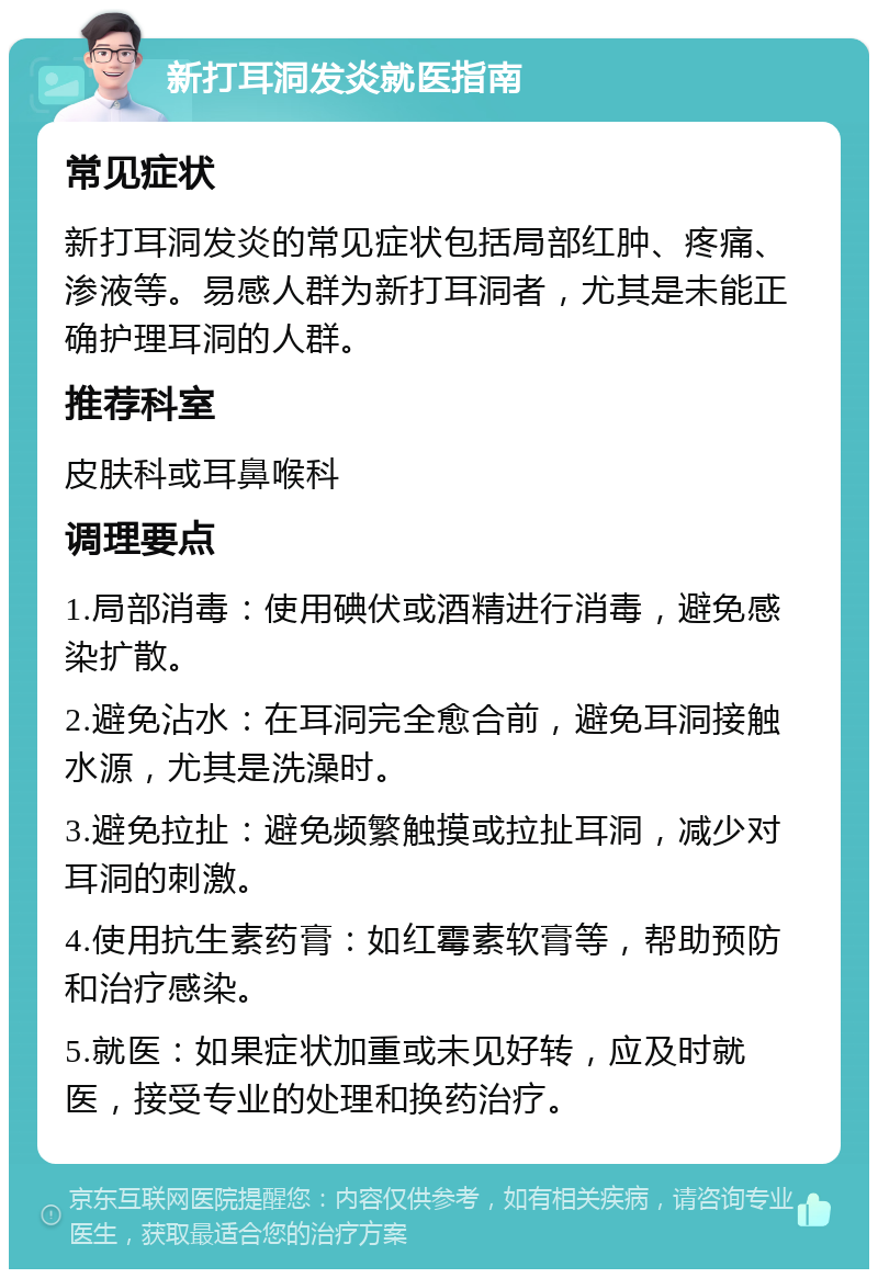 新打耳洞发炎就医指南 常见症状 新打耳洞发炎的常见症状包括局部红肿、疼痛、渗液等。易感人群为新打耳洞者，尤其是未能正确护理耳洞的人群。 推荐科室 皮肤科或耳鼻喉科 调理要点 1.局部消毒：使用碘伏或酒精进行消毒，避免感染扩散。 2.避免沾水：在耳洞完全愈合前，避免耳洞接触水源，尤其是洗澡时。 3.避免拉扯：避免频繁触摸或拉扯耳洞，减少对耳洞的刺激。 4.使用抗生素药膏：如红霉素软膏等，帮助预防和治疗感染。 5.就医：如果症状加重或未见好转，应及时就医，接受专业的处理和换药治疗。