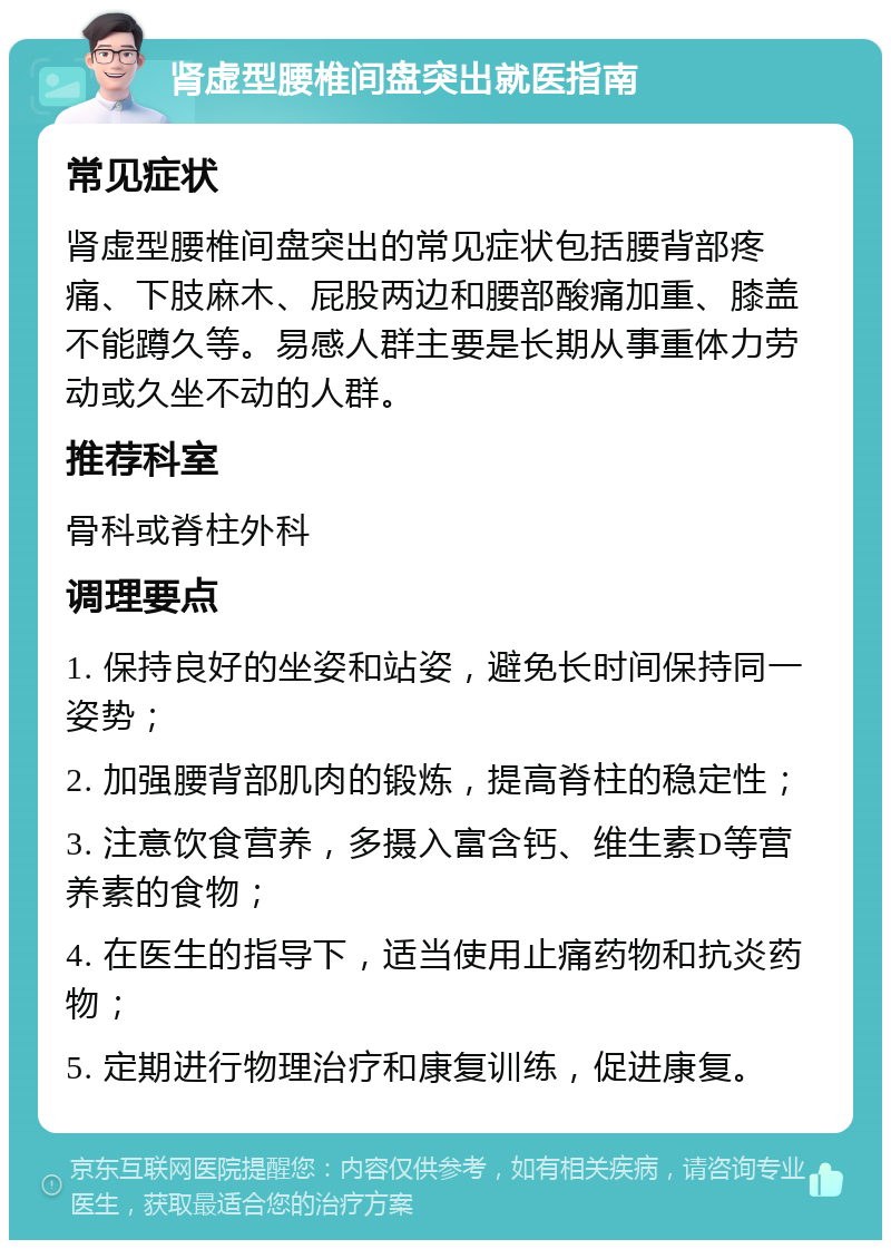 肾虚型腰椎间盘突出就医指南 常见症状 肾虚型腰椎间盘突出的常见症状包括腰背部疼痛、下肢麻木、屁股两边和腰部酸痛加重、膝盖不能蹲久等。易感人群主要是长期从事重体力劳动或久坐不动的人群。 推荐科室 骨科或脊柱外科 调理要点 1. 保持良好的坐姿和站姿，避免长时间保持同一姿势； 2. 加强腰背部肌肉的锻炼，提高脊柱的稳定性； 3. 注意饮食营养，多摄入富含钙、维生素D等营养素的食物； 4. 在医生的指导下，适当使用止痛药物和抗炎药物； 5. 定期进行物理治疗和康复训练，促进康复。