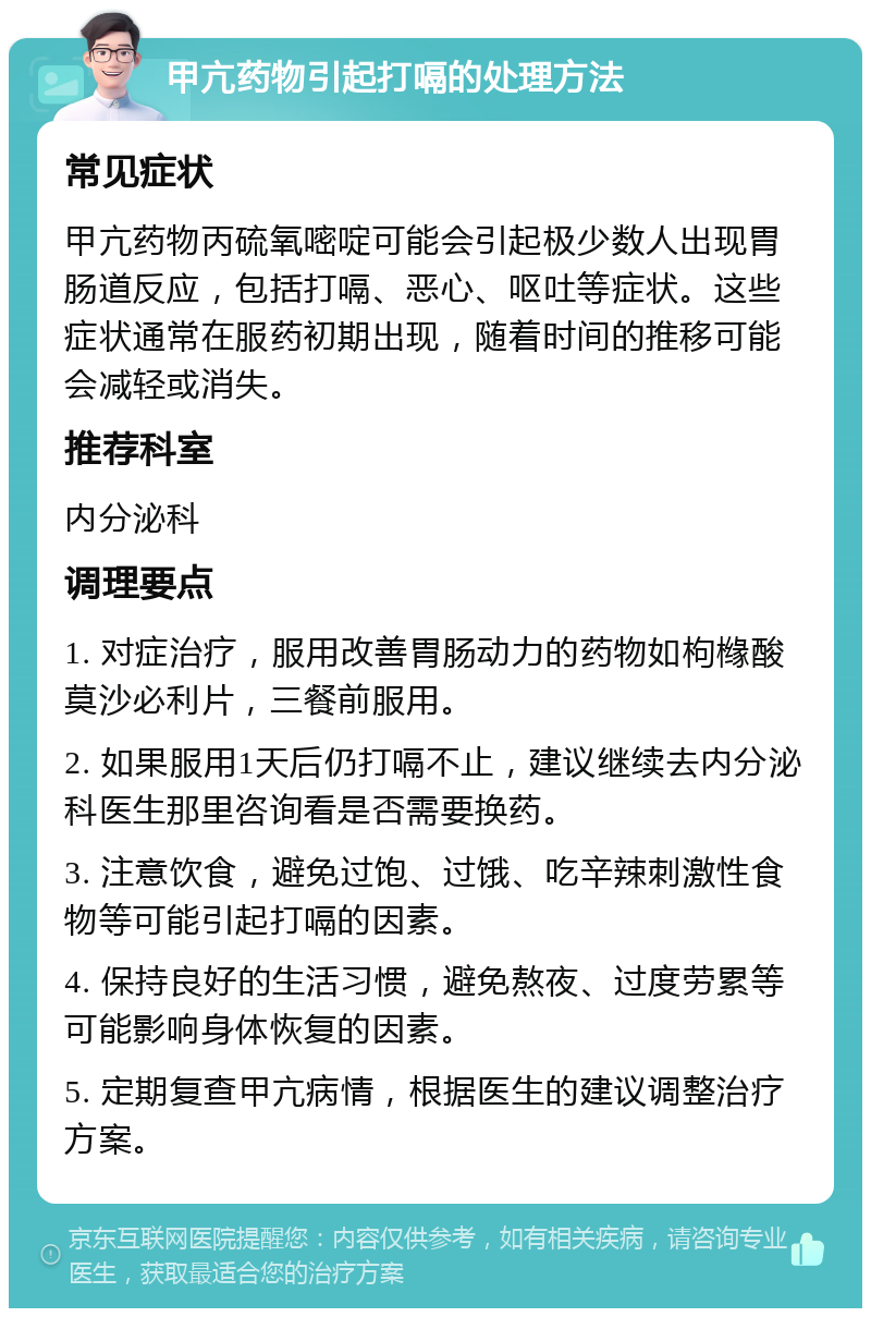 甲亢药物引起打嗝的处理方法 常见症状 甲亢药物丙硫氧嘧啶可能会引起极少数人出现胃肠道反应，包括打嗝、恶心、呕吐等症状。这些症状通常在服药初期出现，随着时间的推移可能会减轻或消失。 推荐科室 内分泌科 调理要点 1. 对症治疗，服用改善胃肠动力的药物如枸橼酸莫沙必利片，三餐前服用。 2. 如果服用1天后仍打嗝不止，建议继续去内分泌科医生那里咨询看是否需要换药。 3. 注意饮食，避免过饱、过饿、吃辛辣刺激性食物等可能引起打嗝的因素。 4. 保持良好的生活习惯，避免熬夜、过度劳累等可能影响身体恢复的因素。 5. 定期复查甲亢病情，根据医生的建议调整治疗方案。