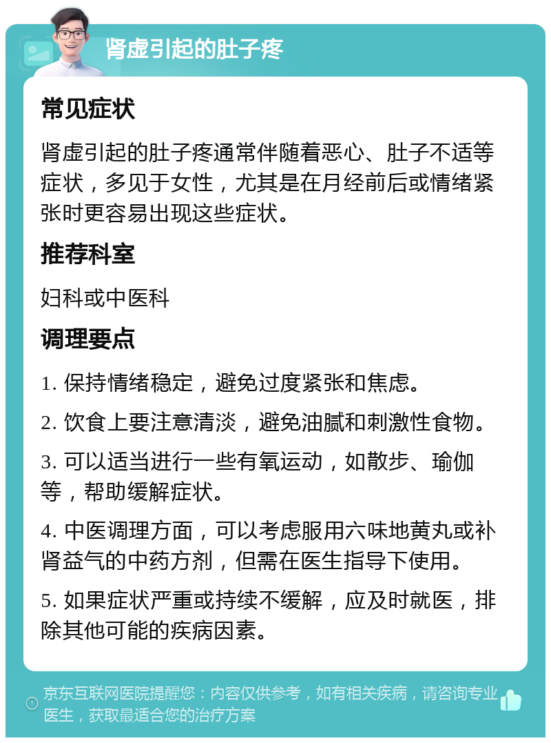 肾虚引起的肚子疼 常见症状 肾虚引起的肚子疼通常伴随着恶心、肚子不适等症状，多见于女性，尤其是在月经前后或情绪紧张时更容易出现这些症状。 推荐科室 妇科或中医科 调理要点 1. 保持情绪稳定，避免过度紧张和焦虑。 2. 饮食上要注意清淡，避免油腻和刺激性食物。 3. 可以适当进行一些有氧运动，如散步、瑜伽等，帮助缓解症状。 4. 中医调理方面，可以考虑服用六味地黄丸或补肾益气的中药方剂，但需在医生指导下使用。 5. 如果症状严重或持续不缓解，应及时就医，排除其他可能的疾病因素。