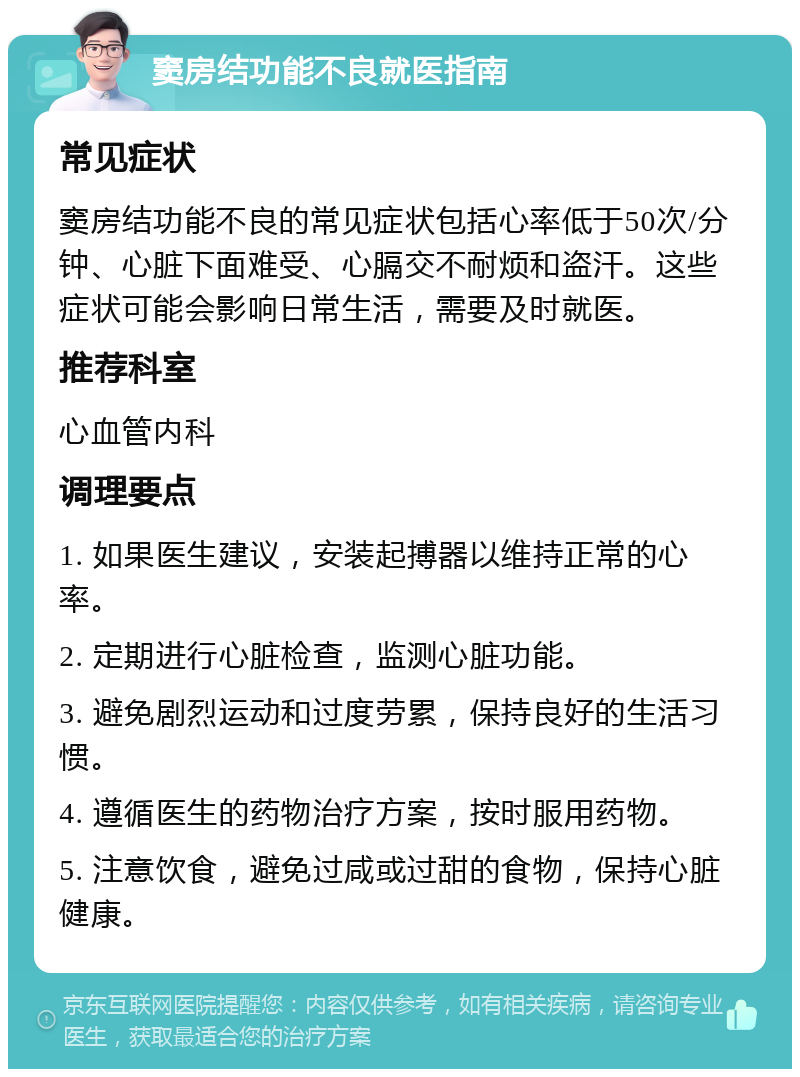 窦房结功能不良就医指南 常见症状 窦房结功能不良的常见症状包括心率低于50次/分钟、心脏下面难受、心膈交不耐烦和盗汗。这些症状可能会影响日常生活，需要及时就医。 推荐科室 心血管内科 调理要点 1. 如果医生建议，安装起搏器以维持正常的心率。 2. 定期进行心脏检查，监测心脏功能。 3. 避免剧烈运动和过度劳累，保持良好的生活习惯。 4. 遵循医生的药物治疗方案，按时服用药物。 5. 注意饮食，避免过咸或过甜的食物，保持心脏健康。