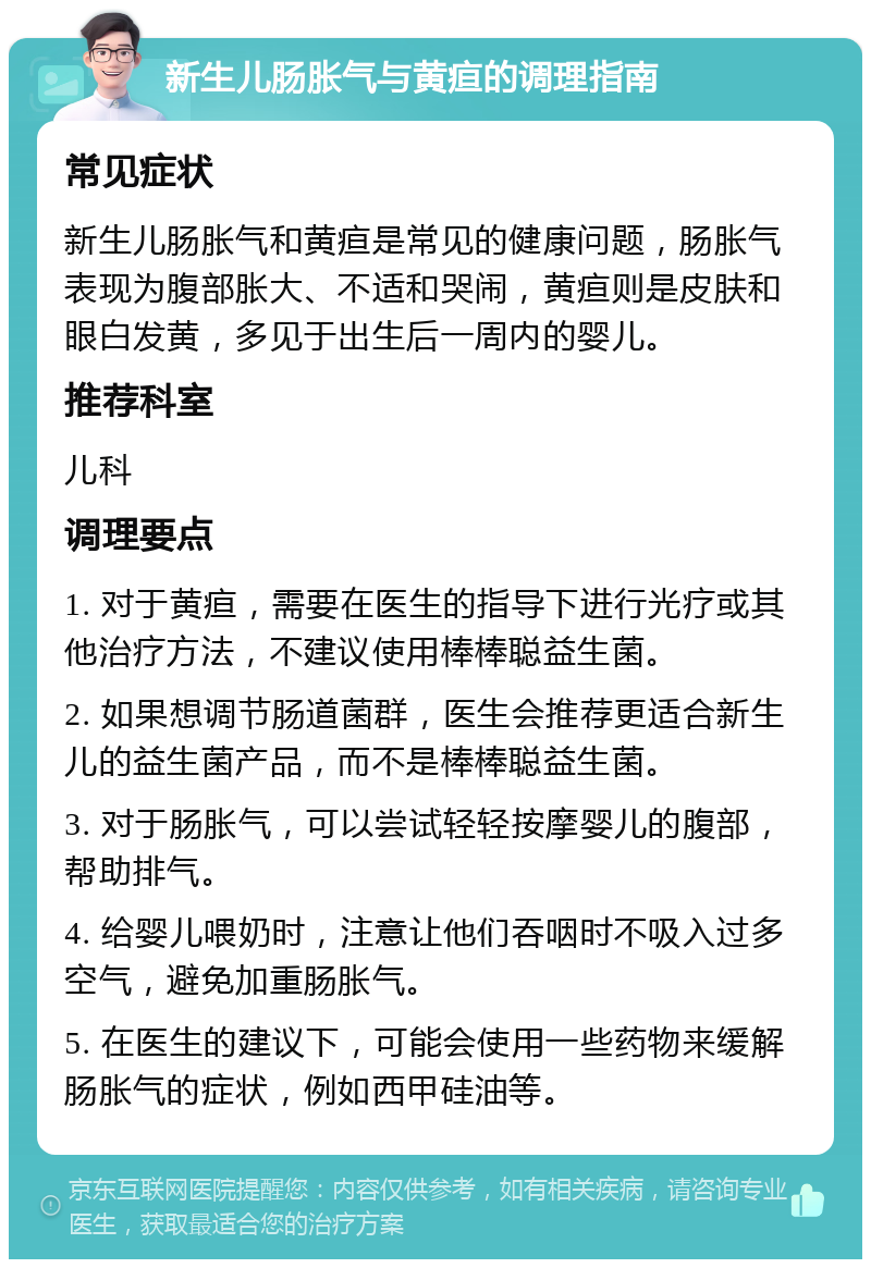 新生儿肠胀气与黄疸的调理指南 常见症状 新生儿肠胀气和黄疸是常见的健康问题，肠胀气表现为腹部胀大、不适和哭闹，黄疸则是皮肤和眼白发黄，多见于出生后一周内的婴儿。 推荐科室 儿科 调理要点 1. 对于黄疸，需要在医生的指导下进行光疗或其他治疗方法，不建议使用棒棒聪益生菌。 2. 如果想调节肠道菌群，医生会推荐更适合新生儿的益生菌产品，而不是棒棒聪益生菌。 3. 对于肠胀气，可以尝试轻轻按摩婴儿的腹部，帮助排气。 4. 给婴儿喂奶时，注意让他们吞咽时不吸入过多空气，避免加重肠胀气。 5. 在医生的建议下，可能会使用一些药物来缓解肠胀气的症状，例如西甲硅油等。