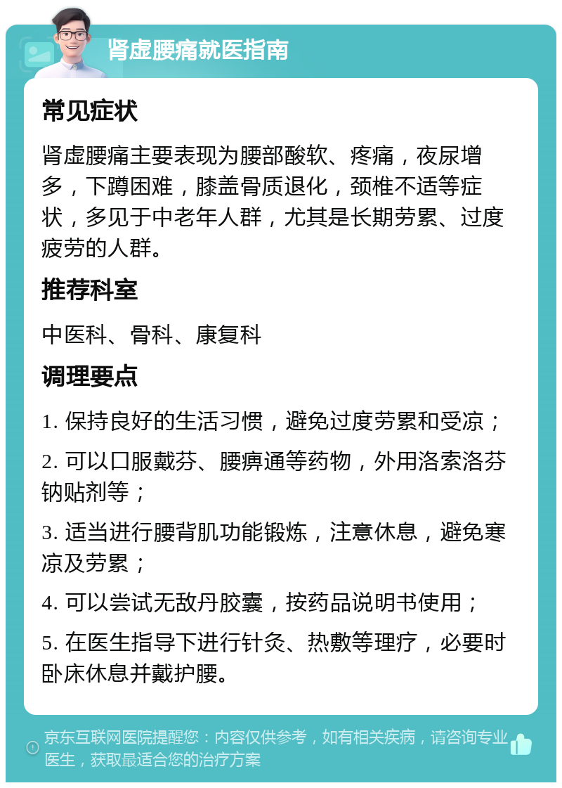 肾虚腰痛就医指南 常见症状 肾虚腰痛主要表现为腰部酸软、疼痛，夜尿增多，下蹲困难，膝盖骨质退化，颈椎不适等症状，多见于中老年人群，尤其是长期劳累、过度疲劳的人群。 推荐科室 中医科、骨科、康复科 调理要点 1. 保持良好的生活习惯，避免过度劳累和受凉； 2. 可以口服戴芬、腰痹通等药物，外用洛索洛芬钠贴剂等； 3. 适当进行腰背肌功能锻炼，注意休息，避免寒凉及劳累； 4. 可以尝试无敌丹胶囊，按药品说明书使用； 5. 在医生指导下进行针灸、热敷等理疗，必要时卧床休息并戴护腰。