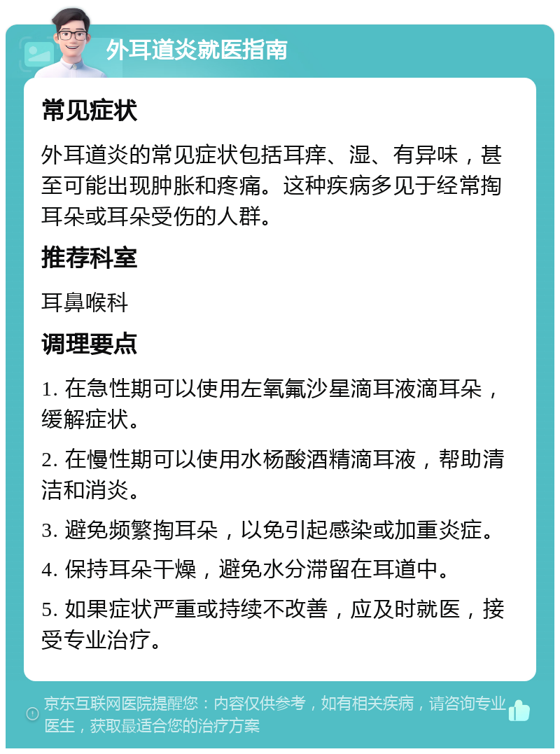 外耳道炎就医指南 常见症状 外耳道炎的常见症状包括耳痒、湿、有异味，甚至可能出现肿胀和疼痛。这种疾病多见于经常掏耳朵或耳朵受伤的人群。 推荐科室 耳鼻喉科 调理要点 1. 在急性期可以使用左氧氟沙星滴耳液滴耳朵，缓解症状。 2. 在慢性期可以使用水杨酸酒精滴耳液，帮助清洁和消炎。 3. 避免频繁掏耳朵，以免引起感染或加重炎症。 4. 保持耳朵干燥，避免水分滞留在耳道中。 5. 如果症状严重或持续不改善，应及时就医，接受专业治疗。