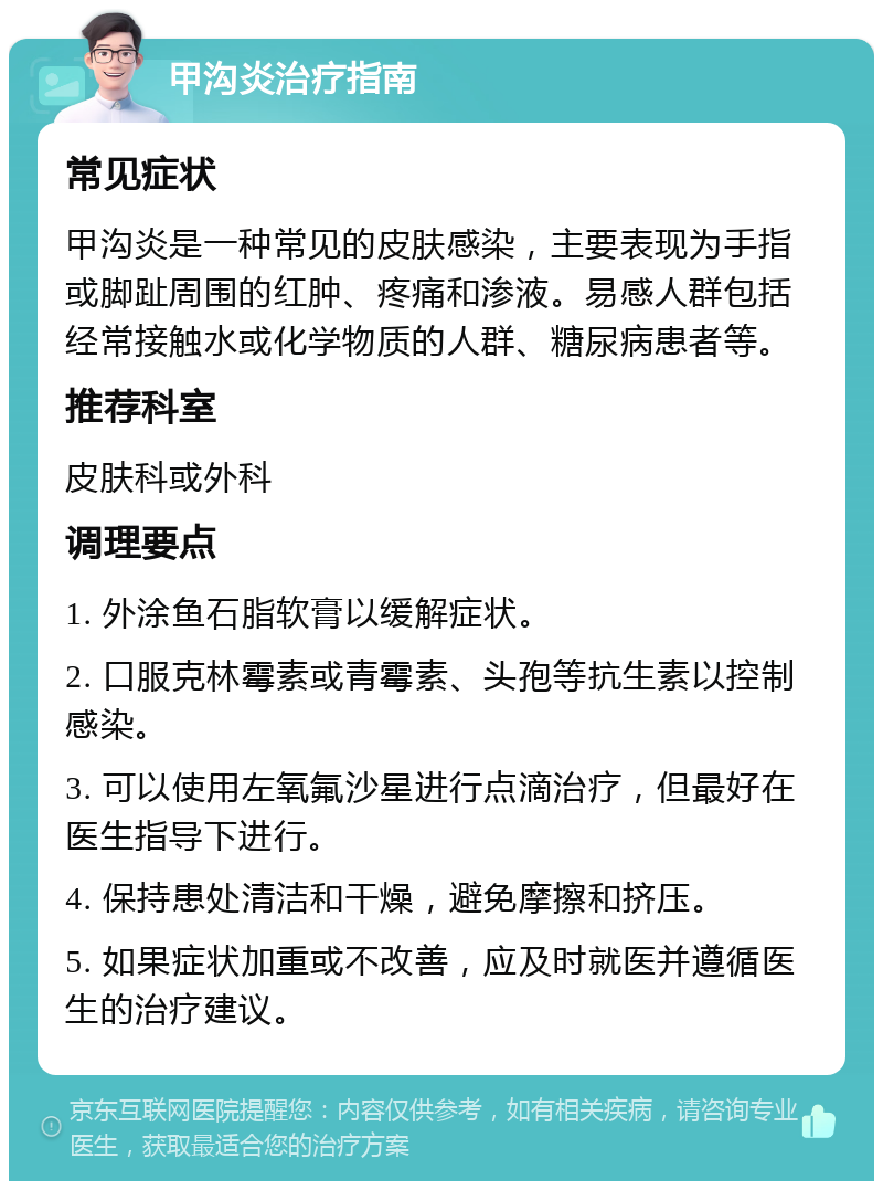 甲沟炎治疗指南 常见症状 甲沟炎是一种常见的皮肤感染，主要表现为手指或脚趾周围的红肿、疼痛和渗液。易感人群包括经常接触水或化学物质的人群、糖尿病患者等。 推荐科室 皮肤科或外科 调理要点 1. 外涂鱼石脂软膏以缓解症状。 2. 口服克林霉素或青霉素、头孢等抗生素以控制感染。 3. 可以使用左氧氟沙星进行点滴治疗，但最好在医生指导下进行。 4. 保持患处清洁和干燥，避免摩擦和挤压。 5. 如果症状加重或不改善，应及时就医并遵循医生的治疗建议。