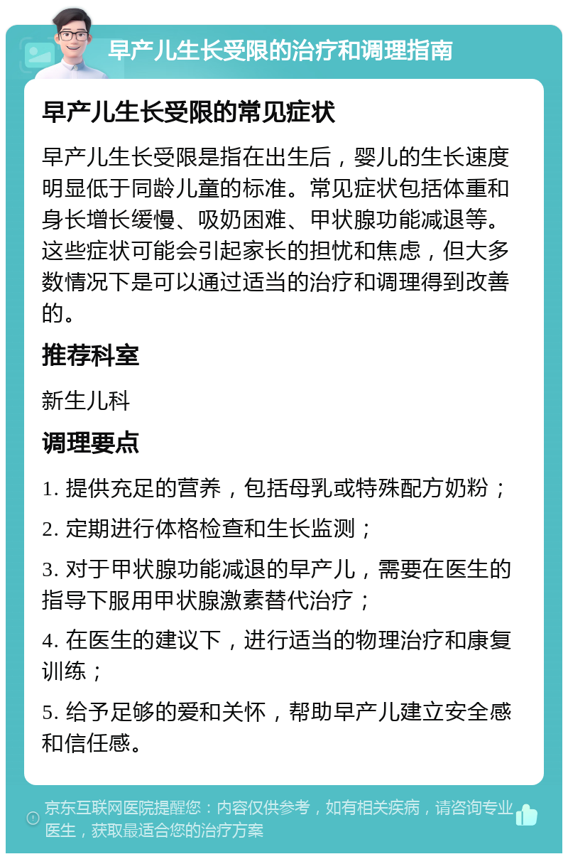 早产儿生长受限的治疗和调理指南 早产儿生长受限的常见症状 早产儿生长受限是指在出生后，婴儿的生长速度明显低于同龄儿童的标准。常见症状包括体重和身长增长缓慢、吸奶困难、甲状腺功能减退等。这些症状可能会引起家长的担忧和焦虑，但大多数情况下是可以通过适当的治疗和调理得到改善的。 推荐科室 新生儿科 调理要点 1. 提供充足的营养，包括母乳或特殊配方奶粉； 2. 定期进行体格检查和生长监测； 3. 对于甲状腺功能减退的早产儿，需要在医生的指导下服用甲状腺激素替代治疗； 4. 在医生的建议下，进行适当的物理治疗和康复训练； 5. 给予足够的爱和关怀，帮助早产儿建立安全感和信任感。