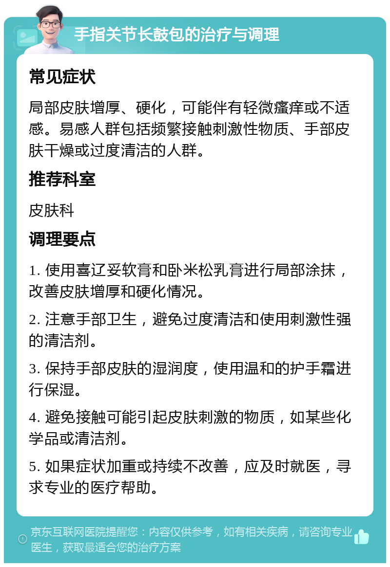 手指关节长鼓包的治疗与调理 常见症状 局部皮肤增厚、硬化，可能伴有轻微瘙痒或不适感。易感人群包括频繁接触刺激性物质、手部皮肤干燥或过度清洁的人群。 推荐科室 皮肤科 调理要点 1. 使用喜辽妥软膏和卧米松乳膏进行局部涂抹，改善皮肤增厚和硬化情况。 2. 注意手部卫生，避免过度清洁和使用刺激性强的清洁剂。 3. 保持手部皮肤的湿润度，使用温和的护手霜进行保湿。 4. 避免接触可能引起皮肤刺激的物质，如某些化学品或清洁剂。 5. 如果症状加重或持续不改善，应及时就医，寻求专业的医疗帮助。