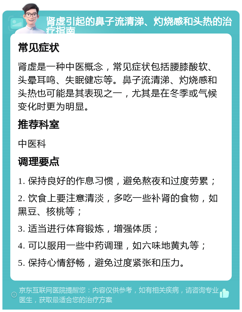 肾虚引起的鼻子流清涕、灼烧感和头热的治疗指南 常见症状 肾虚是一种中医概念，常见症状包括腰膝酸软、头晕耳鸣、失眠健忘等。鼻子流清涕、灼烧感和头热也可能是其表现之一，尤其是在冬季或气候变化时更为明显。 推荐科室 中医科 调理要点 1. 保持良好的作息习惯，避免熬夜和过度劳累； 2. 饮食上要注意清淡，多吃一些补肾的食物，如黑豆、核桃等； 3. 适当进行体育锻炼，增强体质； 4. 可以服用一些中药调理，如六味地黄丸等； 5. 保持心情舒畅，避免过度紧张和压力。