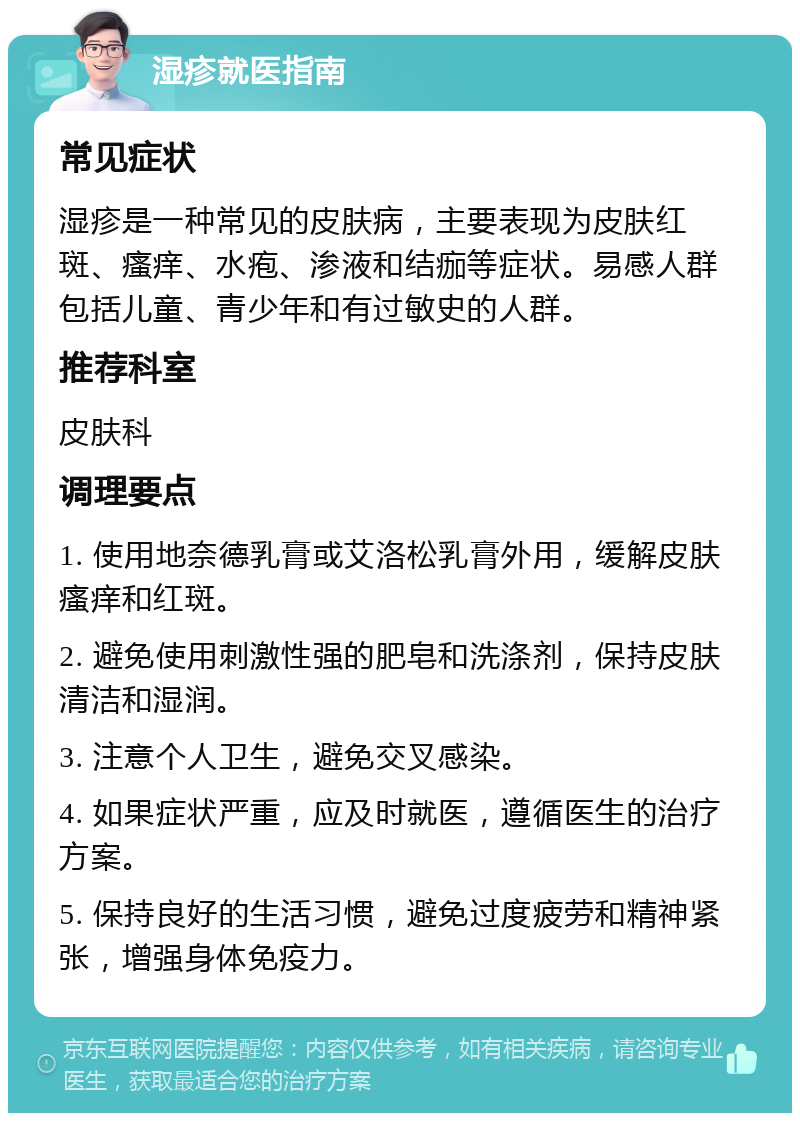 湿疹就医指南 常见症状 湿疹是一种常见的皮肤病，主要表现为皮肤红斑、瘙痒、水疱、渗液和结痂等症状。易感人群包括儿童、青少年和有过敏史的人群。 推荐科室 皮肤科 调理要点 1. 使用地奈德乳膏或艾洛松乳膏外用，缓解皮肤瘙痒和红斑。 2. 避免使用刺激性强的肥皂和洗涤剂，保持皮肤清洁和湿润。 3. 注意个人卫生，避免交叉感染。 4. 如果症状严重，应及时就医，遵循医生的治疗方案。 5. 保持良好的生活习惯，避免过度疲劳和精神紧张，增强身体免疫力。