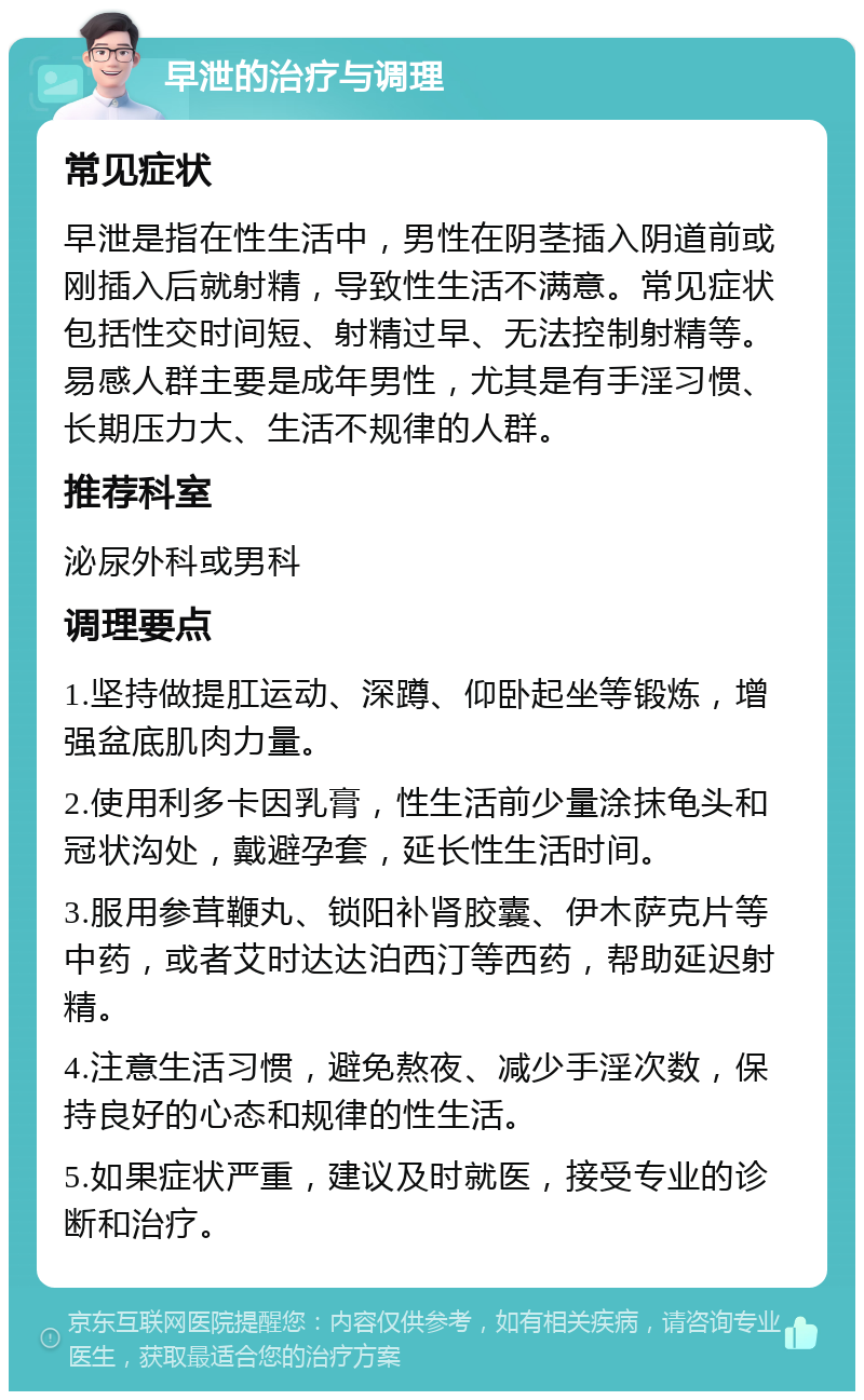 早泄的治疗与调理 常见症状 早泄是指在性生活中，男性在阴茎插入阴道前或刚插入后就射精，导致性生活不满意。常见症状包括性交时间短、射精过早、无法控制射精等。易感人群主要是成年男性，尤其是有手淫习惯、长期压力大、生活不规律的人群。 推荐科室 泌尿外科或男科 调理要点 1.坚持做提肛运动、深蹲、仰卧起坐等锻炼，增强盆底肌肉力量。 2.使用利多卡因乳膏，性生活前少量涂抹龟头和冠状沟处，戴避孕套，延长性生活时间。 3.服用参茸鞭丸、锁阳补肾胶囊、伊木萨克片等中药，或者艾时达达泊西汀等西药，帮助延迟射精。 4.注意生活习惯，避免熬夜、减少手淫次数，保持良好的心态和规律的性生活。 5.如果症状严重，建议及时就医，接受专业的诊断和治疗。