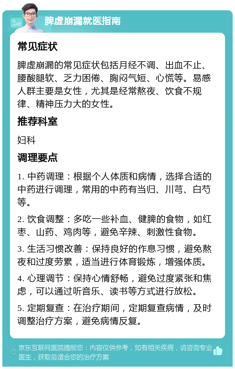 脾虚崩漏就医指南 常见症状 脾虚崩漏的常见症状包括月经不调、出血不止、腰酸腿软、乏力困倦、胸闷气短、心慌等。易感人群主要是女性，尤其是经常熬夜、饮食不规律、精神压力大的女性。 推荐科室 妇科 调理要点 1. 中药调理：根据个人体质和病情，选择合适的中药进行调理，常用的中药有当归、川芎、白芍等。 2. 饮食调整：多吃一些补血、健脾的食物，如红枣、山药、鸡肉等，避免辛辣、刺激性食物。 3. 生活习惯改善：保持良好的作息习惯，避免熬夜和过度劳累，适当进行体育锻炼，增强体质。 4. 心理调节：保持心情舒畅，避免过度紧张和焦虑，可以通过听音乐、读书等方式进行放松。 5. 定期复查：在治疗期间，定期复查病情，及时调整治疗方案，避免病情反复。