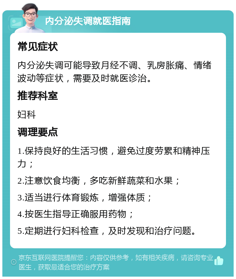 内分泌失调就医指南 常见症状 内分泌失调可能导致月经不调、乳房胀痛、情绪波动等症状，需要及时就医诊治。 推荐科室 妇科 调理要点 1.保持良好的生活习惯，避免过度劳累和精神压力； 2.注意饮食均衡，多吃新鲜蔬菜和水果； 3.适当进行体育锻炼，增强体质； 4.按医生指导正确服用药物； 5.定期进行妇科检查，及时发现和治疗问题。