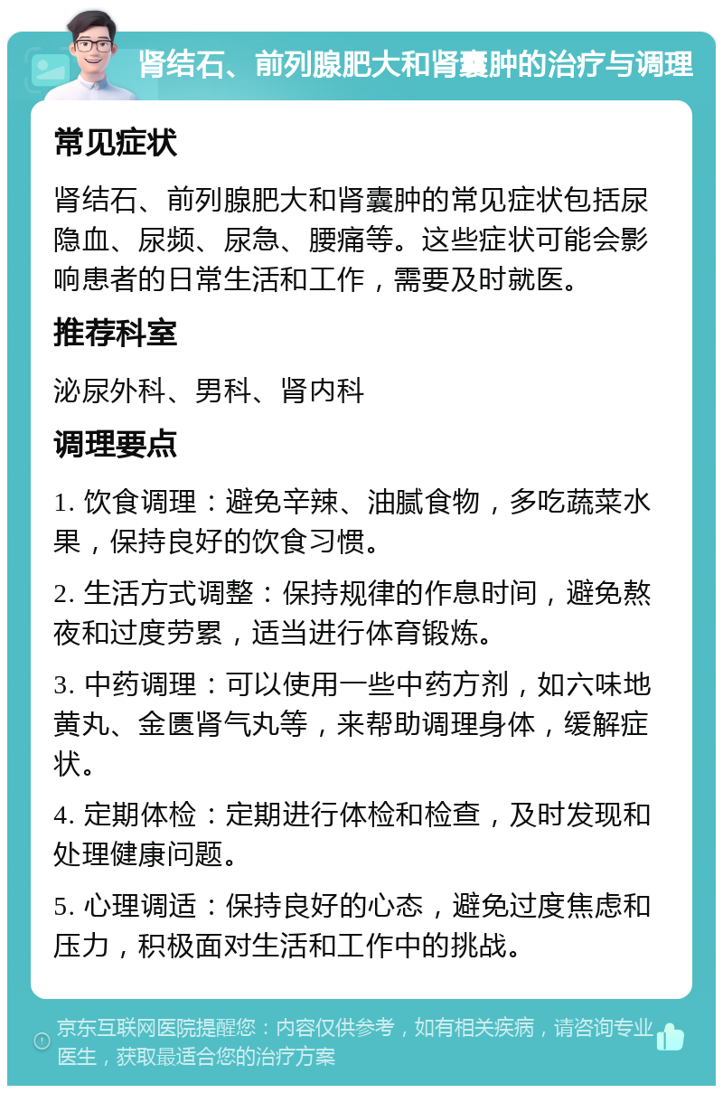 肾结石、前列腺肥大和肾囊肿的治疗与调理 常见症状 肾结石、前列腺肥大和肾囊肿的常见症状包括尿隐血、尿频、尿急、腰痛等。这些症状可能会影响患者的日常生活和工作，需要及时就医。 推荐科室 泌尿外科、男科、肾内科 调理要点 1. 饮食调理：避免辛辣、油腻食物，多吃蔬菜水果，保持良好的饮食习惯。 2. 生活方式调整：保持规律的作息时间，避免熬夜和过度劳累，适当进行体育锻炼。 3. 中药调理：可以使用一些中药方剂，如六味地黄丸、金匮肾气丸等，来帮助调理身体，缓解症状。 4. 定期体检：定期进行体检和检查，及时发现和处理健康问题。 5. 心理调适：保持良好的心态，避免过度焦虑和压力，积极面对生活和工作中的挑战。