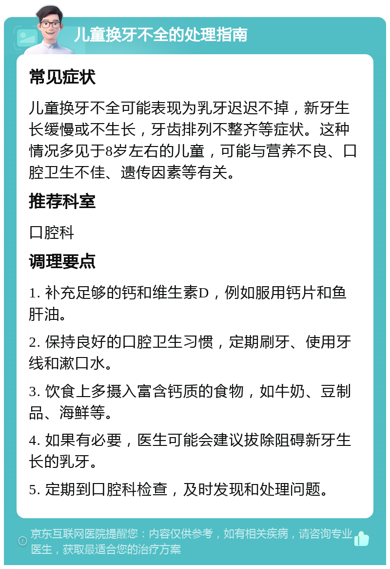 儿童换牙不全的处理指南 常见症状 儿童换牙不全可能表现为乳牙迟迟不掉，新牙生长缓慢或不生长，牙齿排列不整齐等症状。这种情况多见于8岁左右的儿童，可能与营养不良、口腔卫生不佳、遗传因素等有关。 推荐科室 口腔科 调理要点 1. 补充足够的钙和维生素D，例如服用钙片和鱼肝油。 2. 保持良好的口腔卫生习惯，定期刷牙、使用牙线和漱口水。 3. 饮食上多摄入富含钙质的食物，如牛奶、豆制品、海鲜等。 4. 如果有必要，医生可能会建议拔除阻碍新牙生长的乳牙。 5. 定期到口腔科检查，及时发现和处理问题。