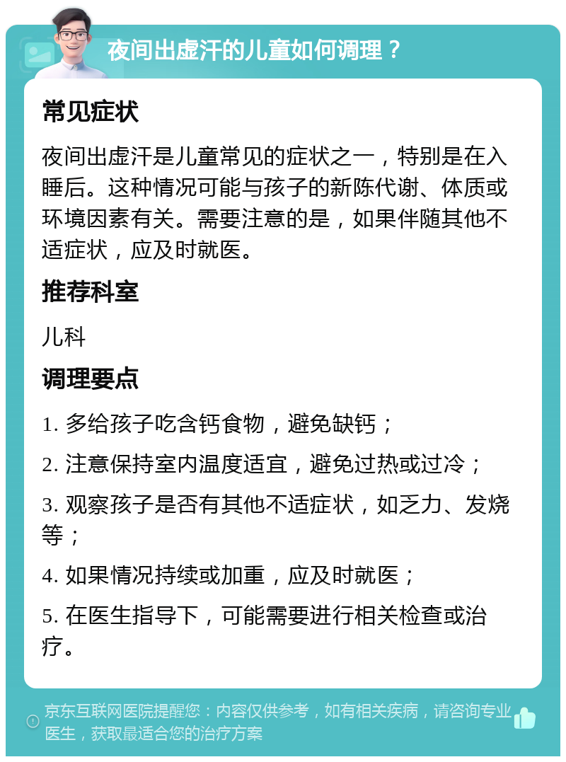 夜间出虚汗的儿童如何调理？ 常见症状 夜间出虚汗是儿童常见的症状之一，特别是在入睡后。这种情况可能与孩子的新陈代谢、体质或环境因素有关。需要注意的是，如果伴随其他不适症状，应及时就医。 推荐科室 儿科 调理要点 1. 多给孩子吃含钙食物，避免缺钙； 2. 注意保持室内温度适宜，避免过热或过冷； 3. 观察孩子是否有其他不适症状，如乏力、发烧等； 4. 如果情况持续或加重，应及时就医； 5. 在医生指导下，可能需要进行相关检查或治疗。