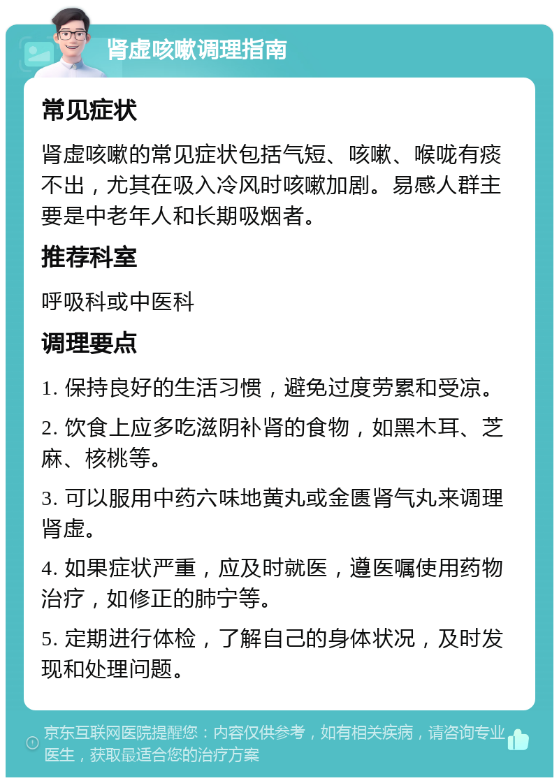 肾虚咳嗽调理指南 常见症状 肾虚咳嗽的常见症状包括气短、咳嗽、喉咙有痰不出，尤其在吸入冷风时咳嗽加剧。易感人群主要是中老年人和长期吸烟者。 推荐科室 呼吸科或中医科 调理要点 1. 保持良好的生活习惯，避免过度劳累和受凉。 2. 饮食上应多吃滋阴补肾的食物，如黑木耳、芝麻、核桃等。 3. 可以服用中药六味地黄丸或金匮肾气丸来调理肾虚。 4. 如果症状严重，应及时就医，遵医嘱使用药物治疗，如修正的肺宁等。 5. 定期进行体检，了解自己的身体状况，及时发现和处理问题。