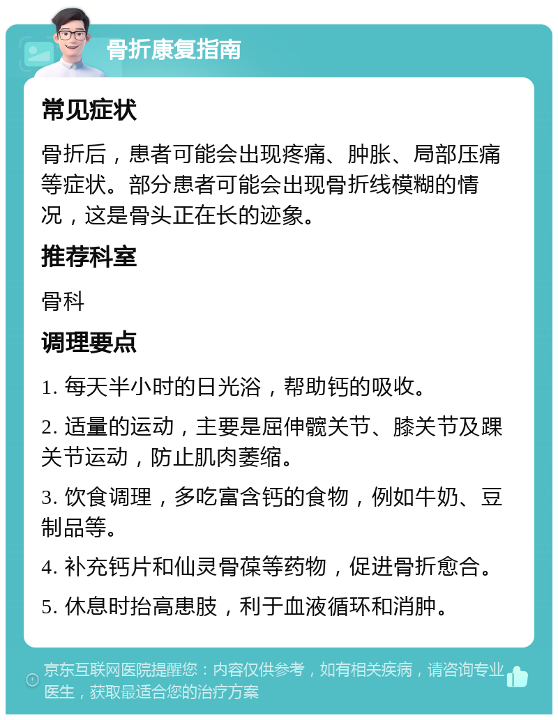 骨折康复指南 常见症状 骨折后，患者可能会出现疼痛、肿胀、局部压痛等症状。部分患者可能会出现骨折线模糊的情况，这是骨头正在长的迹象。 推荐科室 骨科 调理要点 1. 每天半小时的日光浴，帮助钙的吸收。 2. 适量的运动，主要是屈伸髋关节、膝关节及踝关节运动，防止肌肉萎缩。 3. 饮食调理，多吃富含钙的食物，例如牛奶、豆制品等。 4. 补充钙片和仙灵骨葆等药物，促进骨折愈合。 5. 休息时抬高患肢，利于血液循环和消肿。