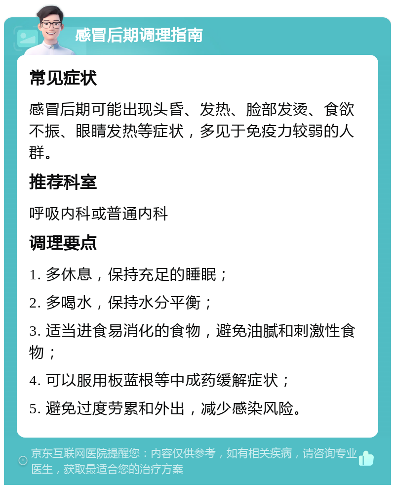 感冒后期调理指南 常见症状 感冒后期可能出现头昏、发热、脸部发烫、食欲不振、眼睛发热等症状，多见于免疫力较弱的人群。 推荐科室 呼吸内科或普通内科 调理要点 1. 多休息，保持充足的睡眠； 2. 多喝水，保持水分平衡； 3. 适当进食易消化的食物，避免油腻和刺激性食物； 4. 可以服用板蓝根等中成药缓解症状； 5. 避免过度劳累和外出，减少感染风险。