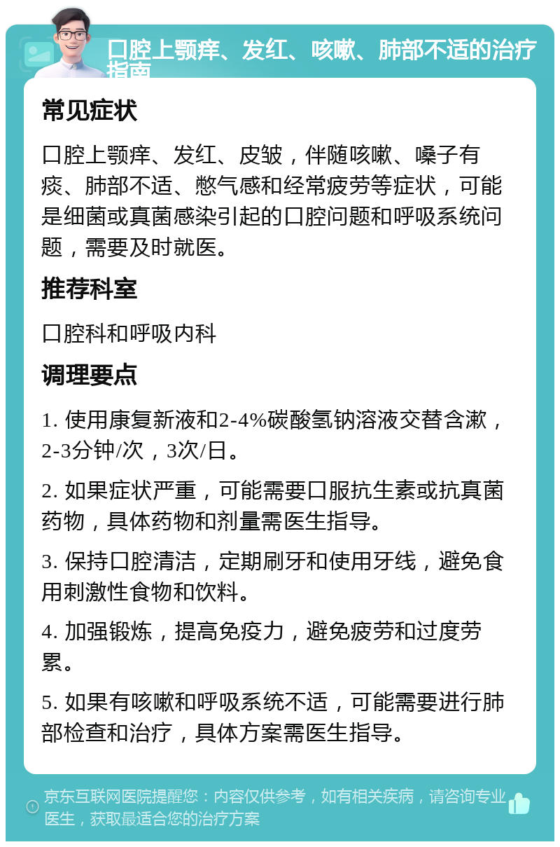 口腔上颚痒、发红、咳嗽、肺部不适的治疗指南 常见症状 口腔上颚痒、发红、皮皱，伴随咳嗽、嗓子有痰、肺部不适、憋气感和经常疲劳等症状，可能是细菌或真菌感染引起的口腔问题和呼吸系统问题，需要及时就医。 推荐科室 口腔科和呼吸内科 调理要点 1. 使用康复新液和2-4%碳酸氢钠溶液交替含漱，2-3分钟/次，3次/日。 2. 如果症状严重，可能需要口服抗生素或抗真菌药物，具体药物和剂量需医生指导。 3. 保持口腔清洁，定期刷牙和使用牙线，避免食用刺激性食物和饮料。 4. 加强锻炼，提高免疫力，避免疲劳和过度劳累。 5. 如果有咳嗽和呼吸系统不适，可能需要进行肺部检查和治疗，具体方案需医生指导。