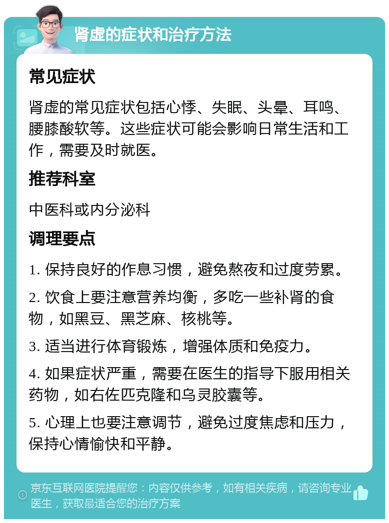 肾虚的症状和治疗方法 常见症状 肾虚的常见症状包括心悸、失眠、头晕、耳鸣、腰膝酸软等。这些症状可能会影响日常生活和工作，需要及时就医。 推荐科室 中医科或内分泌科 调理要点 1. 保持良好的作息习惯，避免熬夜和过度劳累。 2. 饮食上要注意营养均衡，多吃一些补肾的食物，如黑豆、黑芝麻、核桃等。 3. 适当进行体育锻炼，增强体质和免疫力。 4. 如果症状严重，需要在医生的指导下服用相关药物，如右佐匹克隆和乌灵胶囊等。 5. 心理上也要注意调节，避免过度焦虑和压力，保持心情愉快和平静。