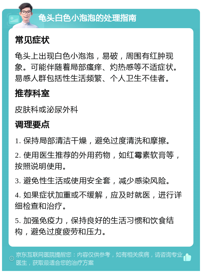 龟头白色小泡泡的处理指南 常见症状 龟头上出现白色小泡泡，易破，周围有红肿现象。可能伴随着局部瘙痒、灼热感等不适症状。易感人群包括性生活频繁、个人卫生不佳者。 推荐科室 皮肤科或泌尿外科 调理要点 1. 保持局部清洁干燥，避免过度清洗和摩擦。 2. 使用医生推荐的外用药物，如红霉素软膏等，按照说明使用。 3. 避免性生活或使用安全套，减少感染风险。 4. 如果症状加重或不缓解，应及时就医，进行详细检查和治疗。 5. 加强免疫力，保持良好的生活习惯和饮食结构，避免过度疲劳和压力。