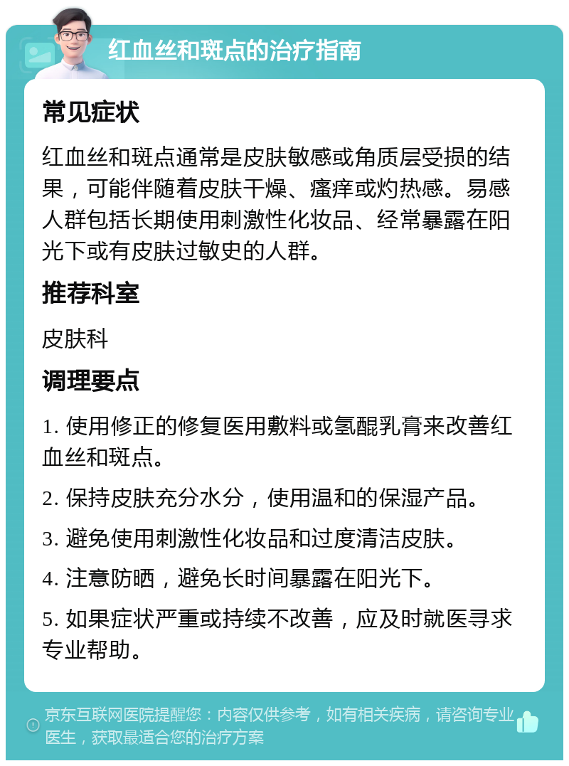 红血丝和斑点的治疗指南 常见症状 红血丝和斑点通常是皮肤敏感或角质层受损的结果，可能伴随着皮肤干燥、瘙痒或灼热感。易感人群包括长期使用刺激性化妆品、经常暴露在阳光下或有皮肤过敏史的人群。 推荐科室 皮肤科 调理要点 1. 使用修正的修复医用敷料或氢醌乳膏来改善红血丝和斑点。 2. 保持皮肤充分水分，使用温和的保湿产品。 3. 避免使用刺激性化妆品和过度清洁皮肤。 4. 注意防晒，避免长时间暴露在阳光下。 5. 如果症状严重或持续不改善，应及时就医寻求专业帮助。