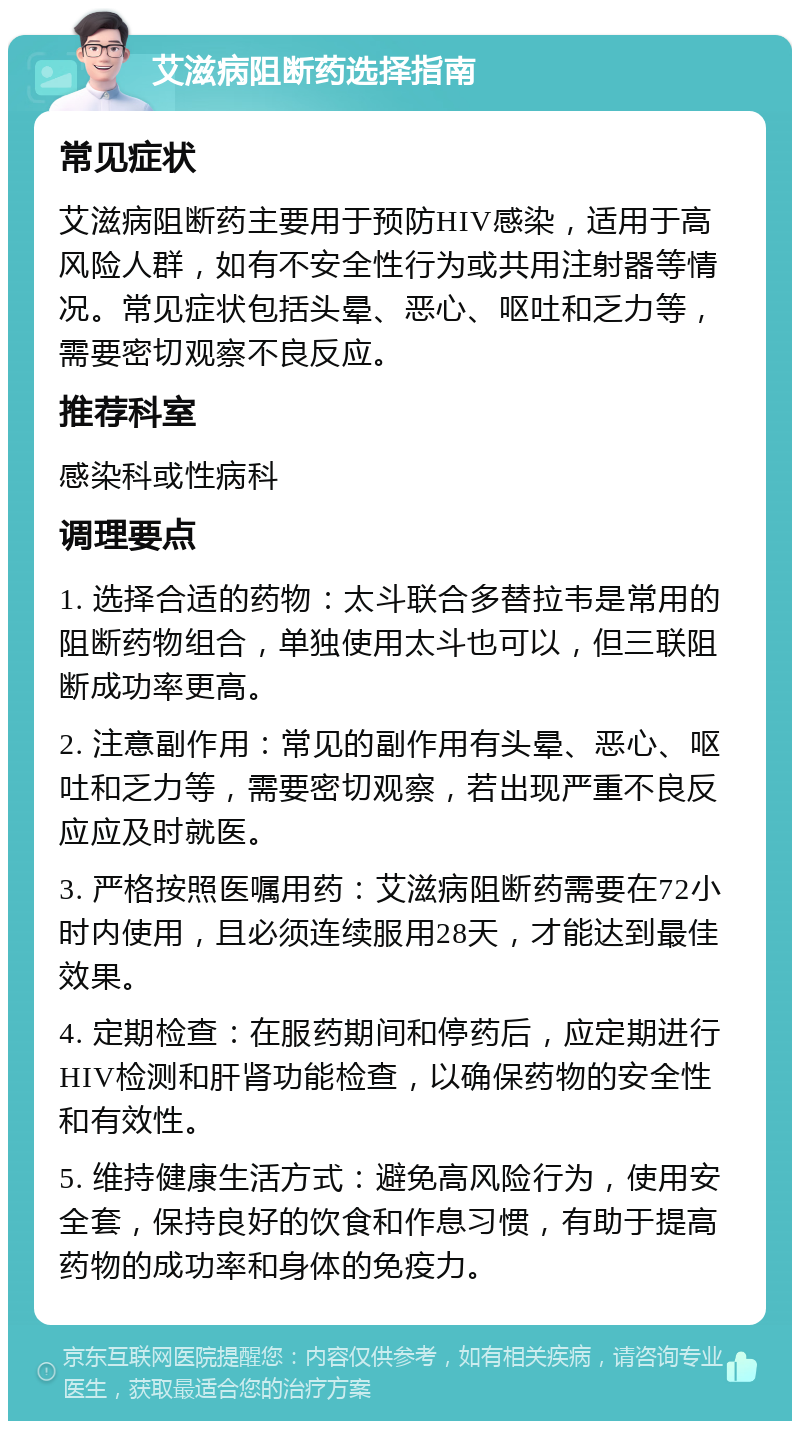 艾滋病阻断药选择指南 常见症状 艾滋病阻断药主要用于预防HIV感染，适用于高风险人群，如有不安全性行为或共用注射器等情况。常见症状包括头晕、恶心、呕吐和乏力等，需要密切观察不良反应。 推荐科室 感染科或性病科 调理要点 1. 选择合适的药物：太斗联合多替拉韦是常用的阻断药物组合，单独使用太斗也可以，但三联阻断成功率更高。 2. 注意副作用：常见的副作用有头晕、恶心、呕吐和乏力等，需要密切观察，若出现严重不良反应应及时就医。 3. 严格按照医嘱用药：艾滋病阻断药需要在72小时内使用，且必须连续服用28天，才能达到最佳效果。 4. 定期检查：在服药期间和停药后，应定期进行HIV检测和肝肾功能检查，以确保药物的安全性和有效性。 5. 维持健康生活方式：避免高风险行为，使用安全套，保持良好的饮食和作息习惯，有助于提高药物的成功率和身体的免疫力。