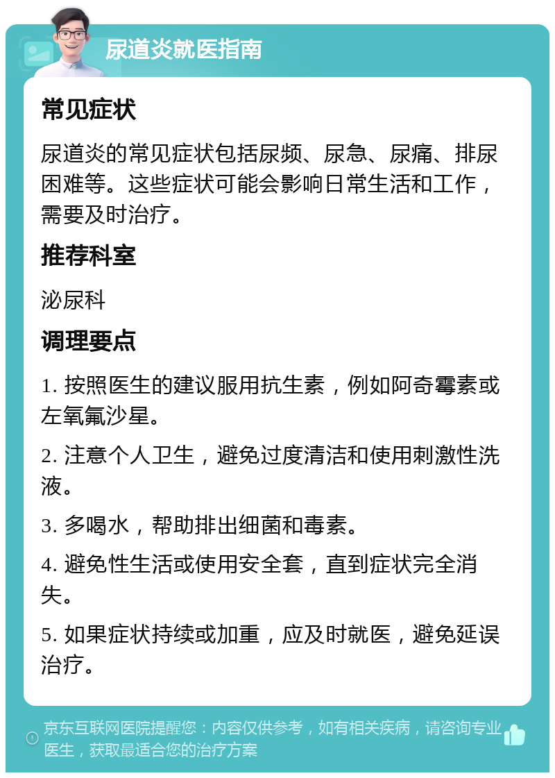 尿道炎就医指南 常见症状 尿道炎的常见症状包括尿频、尿急、尿痛、排尿困难等。这些症状可能会影响日常生活和工作，需要及时治疗。 推荐科室 泌尿科 调理要点 1. 按照医生的建议服用抗生素，例如阿奇霉素或左氧氟沙星。 2. 注意个人卫生，避免过度清洁和使用刺激性洗液。 3. 多喝水，帮助排出细菌和毒素。 4. 避免性生活或使用安全套，直到症状完全消失。 5. 如果症状持续或加重，应及时就医，避免延误治疗。