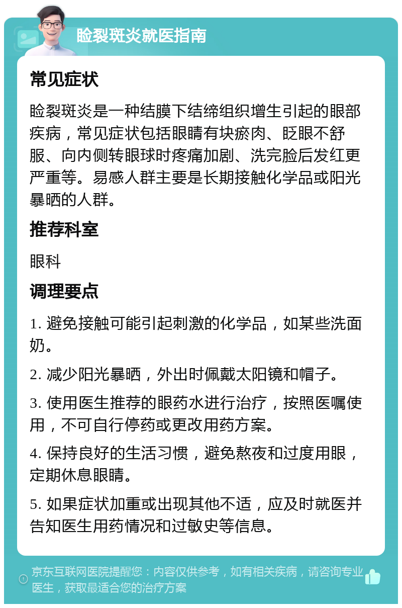 睑裂斑炎就医指南 常见症状 睑裂斑炎是一种结膜下结缔组织增生引起的眼部疾病，常见症状包括眼睛有块瘀肉、眨眼不舒服、向内侧转眼球时疼痛加剧、洗完脸后发红更严重等。易感人群主要是长期接触化学品或阳光暴晒的人群。 推荐科室 眼科 调理要点 1. 避免接触可能引起刺激的化学品，如某些洗面奶。 2. 减少阳光暴晒，外出时佩戴太阳镜和帽子。 3. 使用医生推荐的眼药水进行治疗，按照医嘱使用，不可自行停药或更改用药方案。 4. 保持良好的生活习惯，避免熬夜和过度用眼，定期休息眼睛。 5. 如果症状加重或出现其他不适，应及时就医并告知医生用药情况和过敏史等信息。