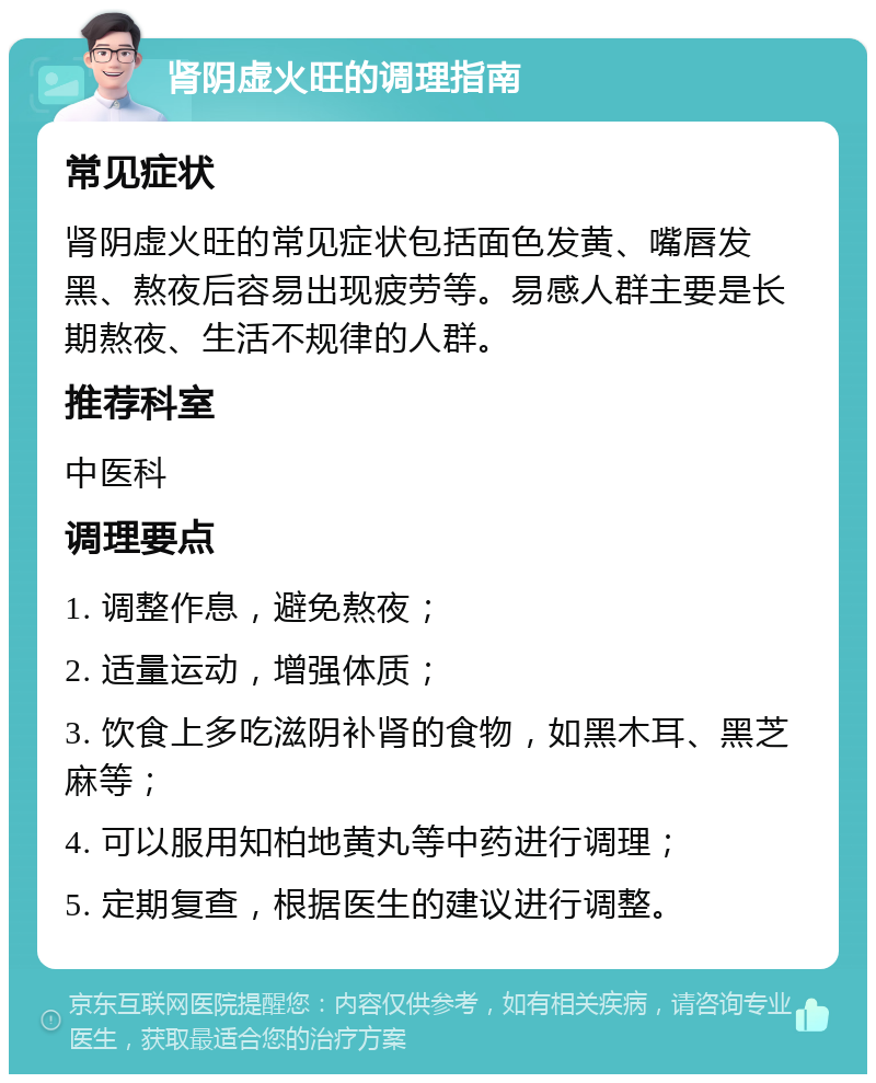 肾阴虚火旺的调理指南 常见症状 肾阴虚火旺的常见症状包括面色发黄、嘴唇发黑、熬夜后容易出现疲劳等。易感人群主要是长期熬夜、生活不规律的人群。 推荐科室 中医科 调理要点 1. 调整作息，避免熬夜； 2. 适量运动，增强体质； 3. 饮食上多吃滋阴补肾的食物，如黑木耳、黑芝麻等； 4. 可以服用知柏地黄丸等中药进行调理； 5. 定期复查，根据医生的建议进行调整。